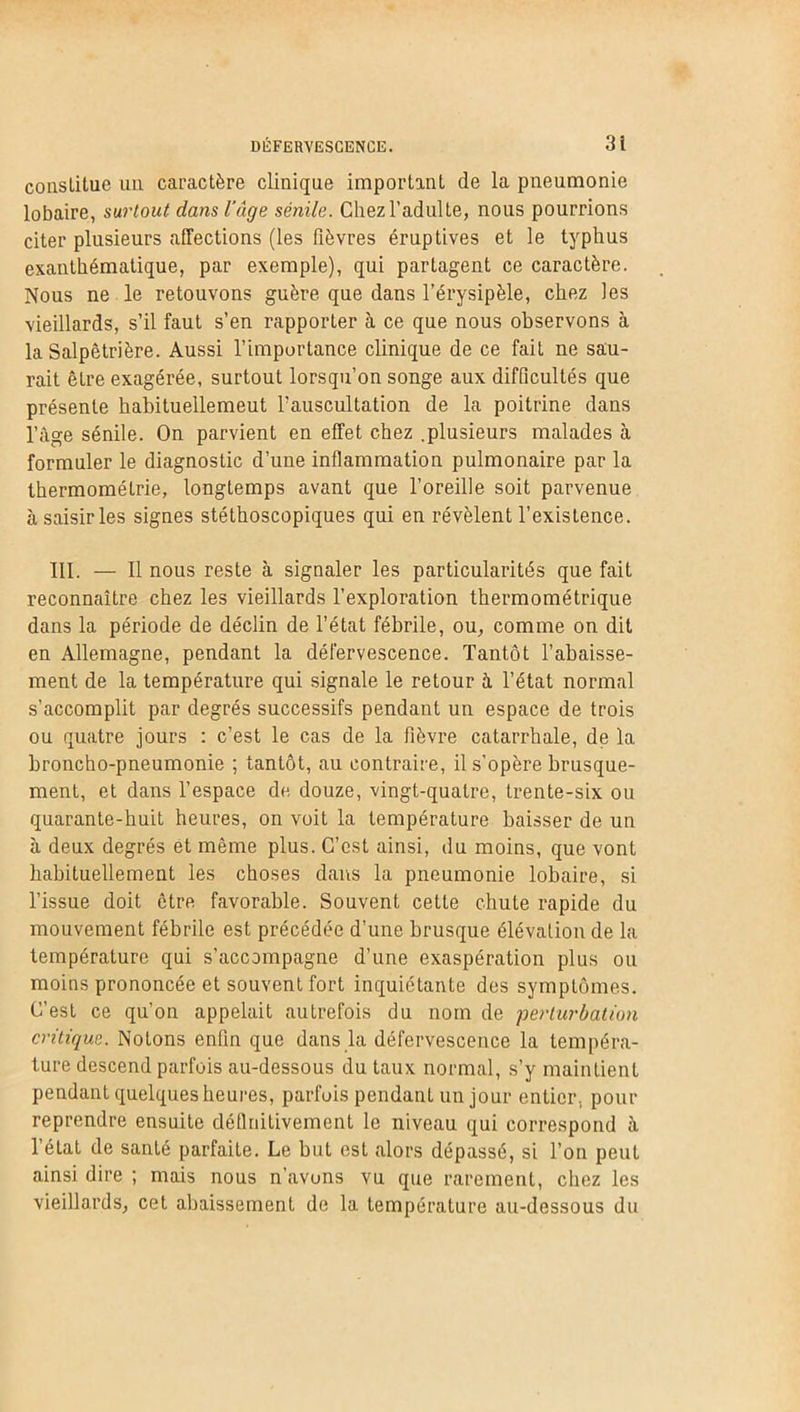 constitue un. caractère clinique important de la pneumonie lobaire, surtout dans l’âge sénile. Chez l’adulte, nous pourrions citer plusieurs affections (les fièvres éruptives et le typhus exanthématique, par exemple), qui partagent ce caractère. Nous ne le retouvons guère que dans l’érysipèle, chez les vieillards, s’il faut s’en rapporter à ce que nous observons à la Salpêtrière. Aussi l’importance clinique de ce fait ne sau- rait être exagérée, surtout lorsqu’on songe aux difficultés que présente habituellemeut fauscultation de la poitrine dans l’âge sénile. On parvient en effet chez .plusieurs malades à formuler le diagnostic d’une inflammation pulmonaire par la thermométrie, longtemps avant que l’oreille soit parvenue à saisir les signes stéthoscopiques qui en révèlent l’existence. III. — Il nous reste à signaler les particularités que fait reconnaître chez les vieillards l’exploration thermométrique dans la période de déclin de l’état fébrile, ou, comme on dit en Allemagne, pendant la défervescence. Tantôt l’abaisse- ment de la température qui signale le retour à l’état normal s’accomplit par degrés successifs pendant un espace de trois ou quatre jours : c’est le cas de la fièvre catarrhale, de la broncho-pneumonie ; tantôt, au contraire, il s’opère brusque- ment, et dans l’espace de douze, vingt-quatre, trente-six ou quarante-huit heures, on voit la température baisser de un à deux degrés et même plus. C’est ainsi, du moins, que vont habituellement les choses dans la pneumonie lobaire, si l’issue doit être favorable. Souvent cette chute rapide du mouvement fébrile est précédée d’une brusque élévation de la température qui s'accompagne d’une exaspération plus ou moins prononcée et souvent fort inquiétante des symptômes. C’est ce qu’on appelait autrefois du nom de perturbation critique. Notons enfin que dans la défervescence la tempéra- ture descend parfois au-dessous du taux normal, s’y maintient pendant quelques heures, parfois pendant un jour entier, pour reprendre ensuite définitivement le niveau qui correspond à l’état de santé parfaite. Le but est alors dépassé, si l’on peut ainsi dire ; mais nous n’avons vu que rarement, chez les vieillards, cet abaissement de la température au-dessous du