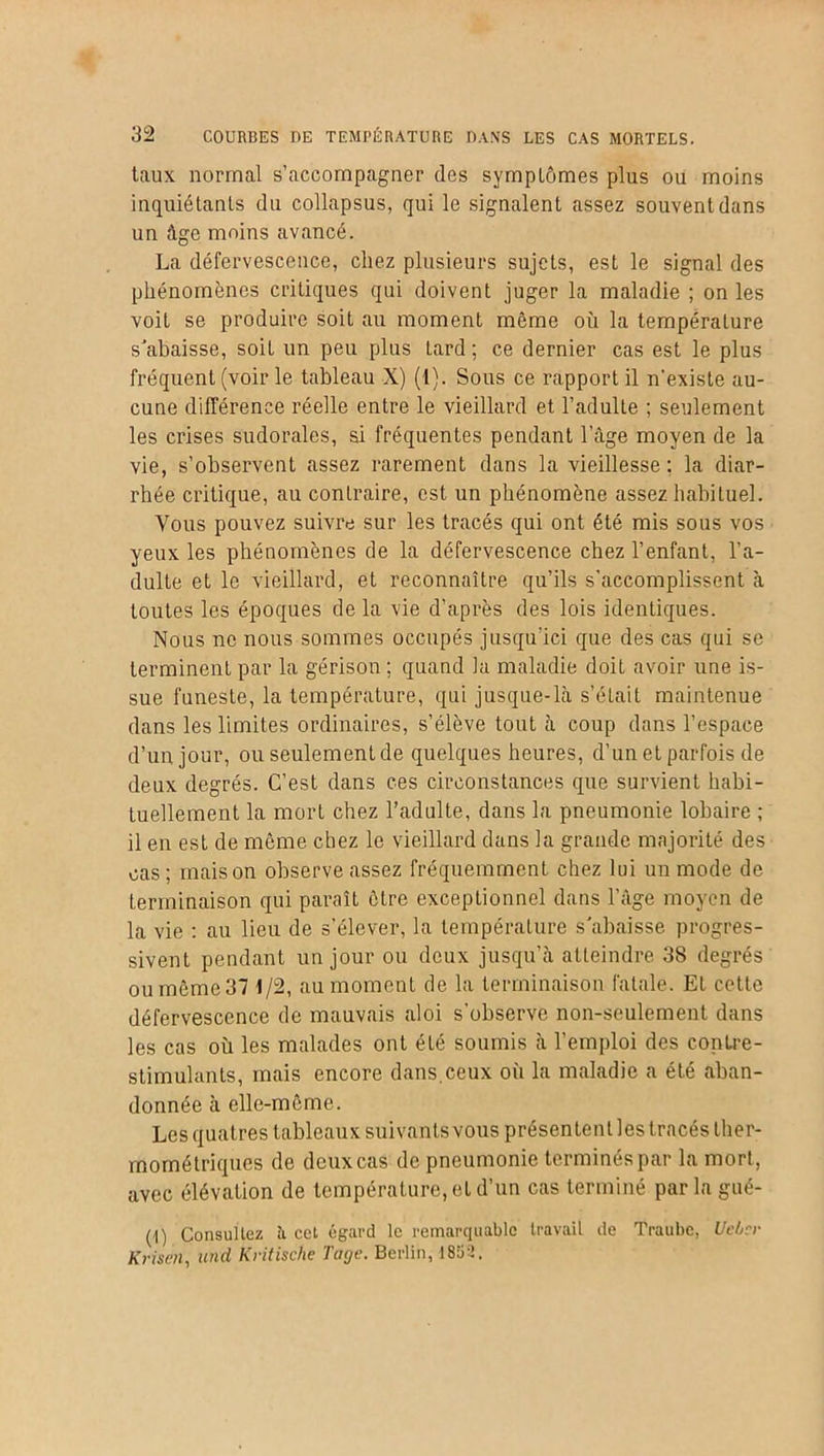 taux normal s’accompagner des symplômes plus ou moins inquiétants du collapsus, qui le signalent assez souvent dans un âge moins avancé. La défervescence, chez plusieurs sujets, est le signal des phénomènes critiques qui doivent juger la maladie ; on les voit se produire soit au moment même où la température s'abaisse, soit un peu plus tard ; ce dernier cas est le plus fréquent (voir le tableau X) (1). Sous ce rapport il n’existe au- cune différence réelle entre le vieillard et l’adulte ; seulement les crises sudorales, si fréquentes pendant l’âge moyen de la vie, s’observent assez rarement dans la vieillesse ; la diar- rhée critique, au contraire, est un phénomène assez habituel. Vous pouvez suivre sur les tracés qui ont été mis sous vos yeux les phénomènes de la défervescence chez l’enfant, l’a- dulte et le vieillard, et reconnaître qu’ils s'accomplissent à toutes les époques de la vie d’après des lois identiques. Nous ne nous sommes occupés jusqu’ici que des cas qui se terminent par la gérison ; quand la maladie doit avoir une is- sue funeste, la température, qui jusque-là s’était maintenue dans les limites ordinaires, s’élève tout à coup dans l’espace d’un jour, ou seulement de quelques heures, d’un et parfois de deux degrés. C’est dans ces circonstances que survient habi- tuellement la mort chez l’adulte, dans la pneumonie lobaire ; il en est de même chez le vieillard dans la grande majorité des cas; maison observe assez fréquemment chez lui un mode de terminaison qui paraît être exceptionnel dans l’âge moyen de la vie : au lieu de s’élever, la température s'abaisse progres- sivent pendant un jour ou deux jusqu’à atteindre 38 degrés ou même 37 1/2, au moment de la terminaison fatale. Et cette défervescence de mauvais aloi s'observe non-seulement dans les cas où les malades ont été soumis à l’emploi des contre- stimulants, mais encore dans.ceux où la maladie a été aban- donnée à elle-même. Les quatres tableaux suivants vous présentent les tracés ther- mométriques de deux cas de pneumonie terminés par la mort, avec élévation de température, et d’un cas terminé parlagué- (1) Consultez îi cet égard le remarquable travail de Traube, Uebcr Krisen, und Kritische T âge. Berlin, 1852.