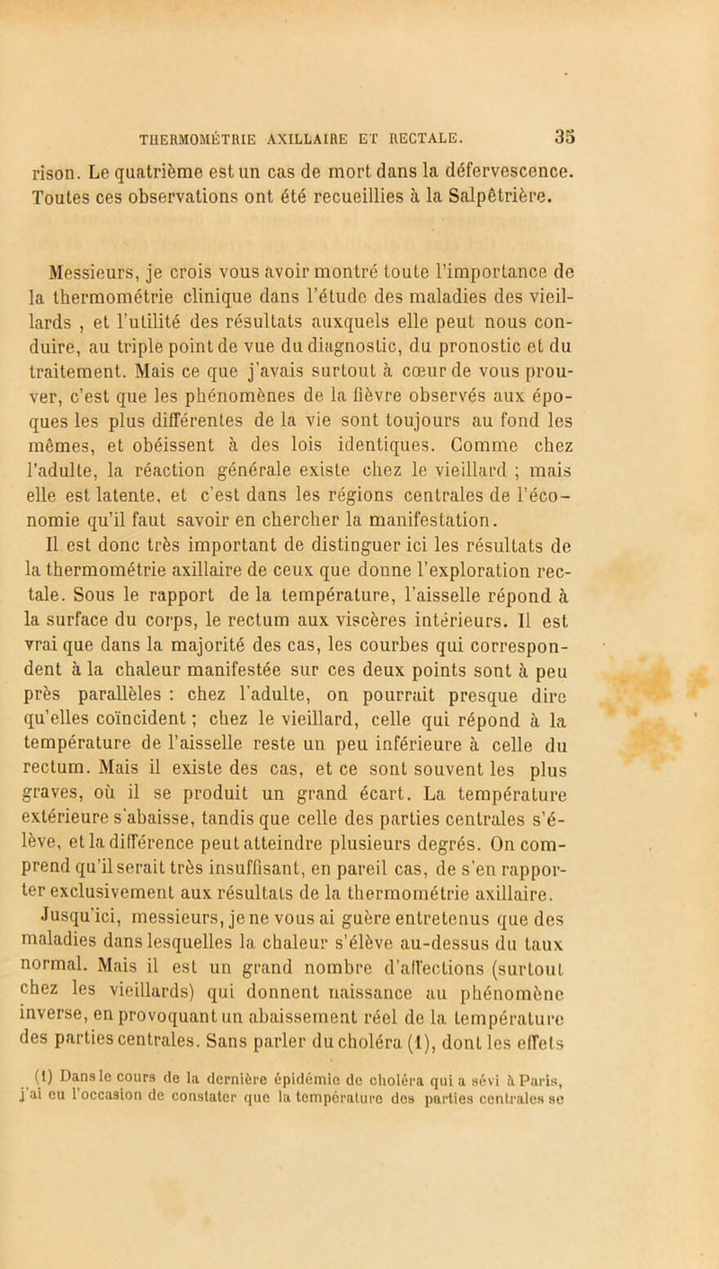 rison. Le quatrième est un cas de mort dans la défervescence. Toutes ces observations ont été recueillies à la Salpêtrière. Messieurs, je crois vous avoir montré toute l’importance de la thermométrie clinique dans l’étude des maladies des vieil- lards , et l’utilité des résultats auxquels elle peut nous con- duire, au triple point de vue du diagnostic, du pronostic et du traitement. Mais ce que j’avais surtout à cœur de vous prou- ver, c’est que les phénomènes de la fièvre observés aux épo- ques les plus différentes de la vie sont toujours au fond les mêmes, et obéissent à des lois identiques. Comme chez l’adulte, la réaction générale existe chez le vieillard ; mais elle est latente, et c'est dans les régions centrales de l’éco- nomie qu’il faut savoir en chercher la manifestation. Il est donc très important de distinguer ici les résultats de la thermométrie axillaire de ceux que donne l’exploration rec- tale. Sous le rapport de la température, l’aisselle répond à la surface du corps, le rectum aux viscères intérieurs. Il est vrai que dans la majorité des cas, les courbes qui correspon- dent à la chaleur manifestée sur ces deux points sont à peu près parallèles : chez l’adulte, on pourrait presque dire qu’elles coïncident ; chez le vieillard, celle qui répond à la température de l’aisselle reste un peu inférieure à celle du rectum. Mais il existe des cas, et ce sont souvent les plus graves, où il se produit un grand écart. La température extérieure s’abaisse, tandis que celle des parties centrales s’é- lève, et la différence peut atteindre plusieurs degrés. On com- prend qu’il serait très insuffisant, en pareil cas, de s’en rappor- ter exclusivement aux résultats de la thermométrie axillaire. Jusqu’ici, messieurs, je ne vous ai guère entretenus que des maladies dans lesquelles la chaleur s’élève au-dessus du taux normal. Mais il est un grand nombre d’alfections (surtout chez les vieillards) qui donnent naissance au phénomène inverse, en provoquant un abaissement réel de la température des parties centrales. Sans parler du choléra (1), dont les effets (1) Dans le cours de la dernière épidémie de choléra qui a sévi à Paris, j ai eu 1 occasion de constater que la température des parties centrales se