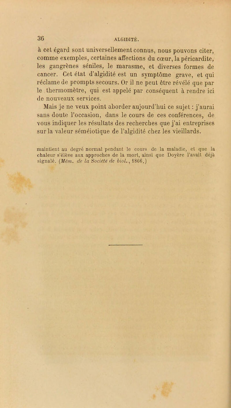 à ceL égard sont universellement connus, nous pouvons citer, comme exemples, certaines affections du cœur, la péricardite, les gangrènes séniles, le marasme, et diverses formes de cancer. Cet état d’algidité est un symptôme grave, et qui réclame de prompts secours. Or il ne peut être révélé que par le thermomètre, qui est appelé par conséquent à rendre ici de nouveaux services. Mais je ne veux point aborder aujourd’hui ce sujet : j’aurai sans doute l’occasion, dans le cours de ces conférences, de vous indiquer les résultats des recherches que j’ai entreprises sur la valeur séméiotique de l’algidité chez les vieillards. maintient au degré normal pendant le cours de la maladie, et que la chaleur s’élève aux approches de la mort, ainsi que Doyère l’avait déjà signalé. (Mém. de la Société de biol., 1866.)