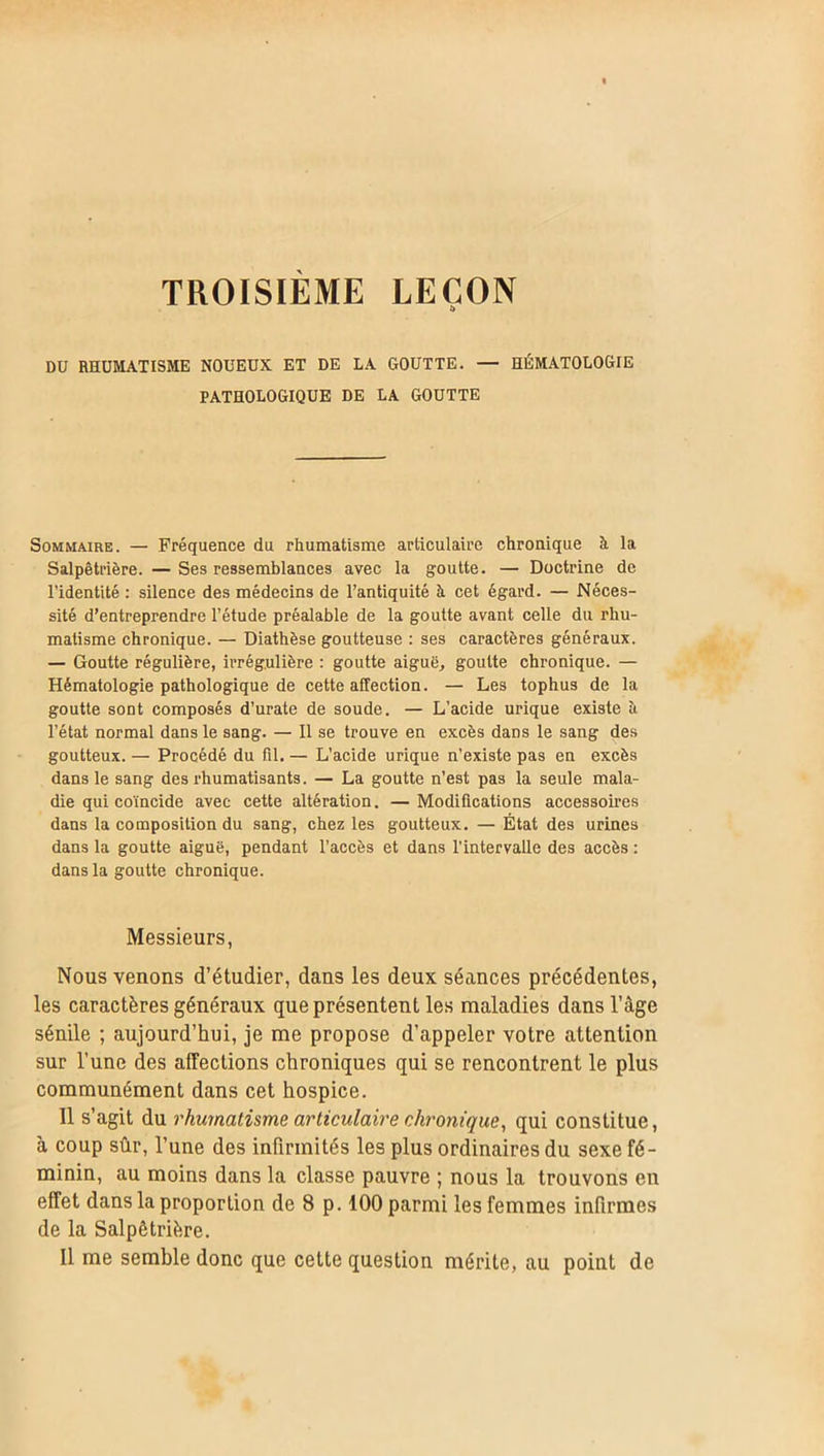 TROISIEME LEÇON DU RHUMATISME NOUEUX ET DE LA GOUTTE. — HÉMATOLOGIE PATHOLOGIQUE DE LA GOUTTE Sommaire. — Fréquence du rhumatisme articulaire chronique à la Salpêtrière. — Ses ressemblances avec la goutte. — Doctrine de l’identité : silence des médecins de l’antiquité à cet égard. — Néces- sité d’entreprendre l’étude préalable de la goutte avant celle du rhu- matisme chronique. — Diathèse goutteuse : ses caractères généraux. — Goutte régulière, irrégulière : goutte aiguë, goutte chronique. — Hématologie pathologique de cette affection. — Les tophus de la goutte sont composés d’urate de soude. — L’acide urique existe h l’état normal dans le sang. — Il se trouve en excès dans le sang des goutteux. — Procédé du fil. — L’acide urique n’existe pas en excès dans le sang des rhumatisants. — La goutte n'est pas la seule mala- die qui coïncide avec cette altération. —Modifications accessoires dans la composition du sang, chez les goutteux. — État des urines dans la goutte aiguë, pendant l'accès et dans l’intervalle des accès : dans la goutte chronique. Messieurs, Nous venons d’étudier, dans les deux séances précédentes, les caractères généraux que présentent les maladies dans l’âge sénile ; aujourd’hui, je me propose d’appeler votre attention sur l’une des affections chroniques qui se rencontrent le plus communément dans cet hospice. Il s’agit du rhumatisme articulaire chronique, qui constitue, à coup sûr, l’une des infirmités les plus ordinaires du sexe fé- minin, au moins dans la classe pauvre ; nous la trouvons en effet dans la proportion de 8 p. 100 parmi les femmes infirmes de la Salpêtrière. Il me semble donc que cette question mérite, au point de