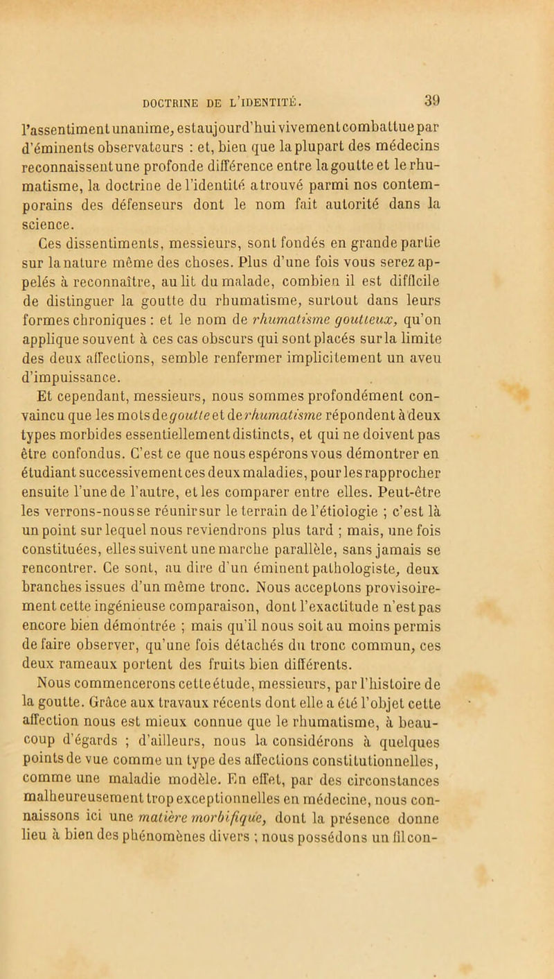 l’assentiment unanime, estaujourdfihuivivementcombattuepar d’éminents observateurs : et, bien que la plupart des médecins reconnaissentune profonde différence entre lagoutteet le rhu- matisme, la doctrine de l’identité atrouvé parmi nos contem- porains des défenseurs dont le nom fait autorité dans la science. Ces dissentiments, messieurs, sont fondés en grande partie sur la nature même des choses. Plus d’une fois vous serez ap- pelés à reconnaître, au lit du malade, combien il est difficile de distinguer la goutte du rhumatisme, surtout dans leurs formes chroniques : et le nom de rhumatisme goût Leux, qu’on applique souvent à ces cas obscurs qui sont placés sur la limite des deux affections, semble renfermer implicitement un aveu d’impuissance. Et cependant, messieurs, nous sommes profondément con- vaincu que les mots de g outte et derhumatisme répondent à deux types morbides essentiellement distincts, et qui ne doivent pas être confondus. C’est ce que nous espérons vous démontrer en étudiant successivement ces deux maladies, pour les rapprocher ensuite l’une de l’autre, et les comparer entre elles. Peut-être les verrons-nousse réunirsur le terrain de l’étiologie ; c’est là un point sur lequel nous reviendrons plus tard ; mais, une fois constituées, elles suivent une marche parallèle, sans jamais se rencontrer. Ce sont, au dire d’un éminent pathologiste, deux branches issues d’un même tronc. Nous acceptons provisoire- ment cette ingénieuse comparaison, dont l’exactitude n’est pas encore bien démontrée ; mais qu’il nous soit au moins permis défaire observer, qu’une fois détachés du tronc commun, ces deux rameaux portent des fruits bien différents. Nous commencerons cetteétude, messieurs, par l’histoire de la goutte. Grâce aux travaux récents dont elle a été l’objet cette affection nous est mieux connue que le rhumatisme, à beau- coup d’égards ; d’ailleurs, nous la considérons à quelques points de vue comme un type des affections constitutionnelles, comme une maladie modèle. En effet, par des circonstances malheureusement trop exceptionnelles en médecine, nous con- naissons ici une matière morbifique, dont la présence donne lieu à bien des phénomènes divers ; nous possédons un filcon-