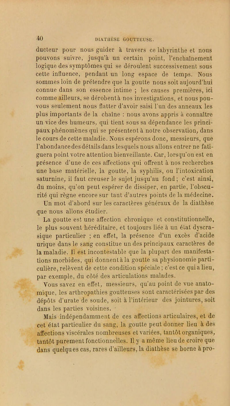 ducteur pour nous guider à travers ce labyrinthe et nous pouvons suivre, jusqu’à un certain point, l’enchaînement logique des symptômes qui se déroulent successivement sous cette influence, pendant un long espace de temps. Nous sommes loin de prétendre que la goutte nous soit aujourd’hui connue dans son essence intime ; les causes premières, ici comme ailleurs, se dérobent à nos investigations, et nous pou- vous seulement nous flatter d’avoir saisi l’un des anneaux les plus importants de la chaîne : nous avons appris à connaître un vice des humeurs, qui tient sous sa dépendance les princi- paux phénomènes qui se présentent à notre observation, dans le cours de cette maladie. Nous espérons donc, messieurs, que l’abondance des détails dans lesquels nous allons entrer ne fati- guera point votre attenlion bienveillante. Car, lorsqu’on est en présence d’une de ces affections qui offrent à nos recherches une base matérielle, la goutte, la syphilis, ou l’intoxication saturnine, il faut creuser le sujet jusqu’au fond; c’est ainsi, du moins, qu’on peut espérer de dissiper, en partie, l’obscu- rité qui règne encore sur tant d’autres points de la médecine. Un mot d’abord sur les caractères généraux de la diathèse que nous allons étudier. La goutte est une affection chronique et constitutionnelle, le plus souvent héréditaire, et toujours liée à un état dyscra- sique particulier ; en effet, la présence d’un excès d’acide urique dans le sang constitue un des principaux caractères de la maladie. Il est incontestable que la plupart des manifesta- tions morbides, qui donnent à la goutte sa physionomie parti- culière, relèvent de cette condition spéciale ; c’est ce quia lieu, par exemple, du côté des articulations malades. Vous savez en effet, messieurs, qu’au point de vue anato- mique, les arthropathies goutteuses sont caractérisées par des dépôts d’urate de soude, soit à l’intérieur des jointures, soit dans les parties voisines. • Mais indépendamment de ces affections articulaires, et de cet état particulier du sang, la goutte peut donner lieu à des affections viscérales nombreuses et variées, tantôt organiques, tantôt purement fonctionnelles. Il y a môme lieu de croire que dans quelques cas, rares d’ailleurs, la diathèse se borne àpro-