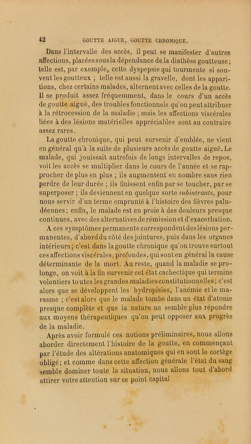 Dans l’intervalle des accès, il peut se manifester d’autres affections, placéessousla dépendance delà diathèse goutteuse ; telle est, par exemple, cette dyspepsie qui tourmente si sou- vent les goutteux ; telle est aussi la gravelle, dont les appari- tions, chez certains malades, alternentavec celles de la goutte. 11 se produit assez fréquemment, dans le cours d’un accès dégoutté aiguë, des troubles fonctionnels qu’on peut attribuer à la rétrocession de la maladie ; mais les affections viscérales liées à des lésions matérielles appréciables sont au contraire assez rares. La goutte chronique, qui peut survenir d’emblée, ne vient en général qu’à la suite de plusieurs accès de goutte aiguë. Le malade, qui jouissait autrefois de longs intervalles de repos, voit les accès se multiplier dans le cours de l’année et se rap- procher de plus en plus ; ils augmentent en nombre sans rien perdre de leur durée ; ils finissent enfin par se toucher, par se superposer ; ils deviennent en quelque sorte subintrants, pour nous servir d’un terme emprunté à l’histoire des fièvres palu- déennes ; enfin, le malade est en proie à des douleurs presque continues, avec des alternatives de rémission et d’exacerbation. A ces symptômes permanents correspondent deslésions per- manentes, d’abord du côté des jointures, puis dans les organes intérieurs; c’est dans la goutte chronique qu’on trouve surtout ces affections viscérales, profondes, qui sont en général la cause déterminante de la mort. Au reste, quand la maladie se pro- longe, on voit à la fin survenir cet état cachectique qui termine volonliers toutes lesgrandes maladies constitutionnelles; c’est alors que se développent les hydropisies, l’anémie et le ma- rasme ; c’est alors que le malade tombe dans un état d’atonie presque complète et que la nature ne semble plus répondre aux moyens thérapeutiques qu’on peut opposer aux progrès de la maladie. Après avoir formulé ces notions préliminaires, nous allons aborder directement l’histoire de la goutte, en commençant par l’étude des altérations anatomiques qui en sont le cortège obligé; et comme dans cette affection générale l’état du sang semble dominer toute la situation, nous allons tout d’abord attirer votre attention sur ce point capital