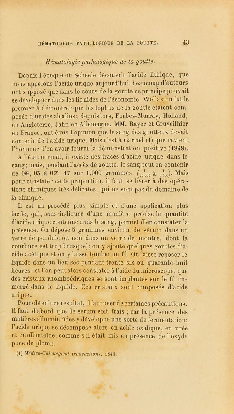 Hématologie pathologique de la goutte. Depuis l’époque où Scheele découvrit l’acide lithique, que nous appelons l’acide urique aujourd’hui, beaucoup d’auteurs ont supposé que dans le cours de la goutte ce principe pouvait se développer dans les liquides de l’économie. Wollaston fut le premier à démontrer que les tophus de la goutte étaient com- posés d’urates alcalins; depuis lors, Forbes-Murray, Holland, en Angleterre, Jahn en Allemagne, MM. Rayer et Cruveilhier en France, ont émis l’opinion que le sang des goutteux devait contenir de l’acide urique. Mais c’est à Garrod (1) que revient l’honneur d’en avoir fourni la démonstration positive (1848). A l’état normal, il existe des traces d’acide urique dans le sang; mais, pendant l’accès de goutte, le sang peut en contenir de 0ër, 05 à 0&r, 17 sur 1,000 grammes. à 6,ooo)• Mais pour constater cette proportion, il faut se livrer à des opéra- tions chimiques très délicates, qui ne sont pas du domaine de la clinique. Il est un procédé plus simple et d’une application plus facile, qui, sans indiquer d’une manière précisela quantité d’acide urique contenue dans le sang, permet d’en constater la présence. On dépose 5 grammes environ de sérum dans un verre de pendule (et non dans un verre de montre, dont la courbure est trop brusque); on y ajoute quelques gouttes d’a- cide acétique et on y laisse tomber un fil. On laisse reposer le liquide dans un lieu sec pendant trente-six ou quarante-huit heures ; et l’on peut alors constater àl’aide du microscope, que des cristaux rhomboédriques se sont implantés sur le fil im- mergé dans le liquide. Ces cristaux sont composés d’acide urique. Pour obtenir ce résultat, il faut user de certaines précautions. Il faut d’abord que le sérum soit frais ; car la présence des matières albuminoïdes y développe une sorte de fermentation; l’acide urique se décompose alors en acide oxalique, en urée et enallantoïne, comme s’il était mis en présence de l’oxyde puce de plomb. (1) Miidico-Chirurgical transactions. 1848.