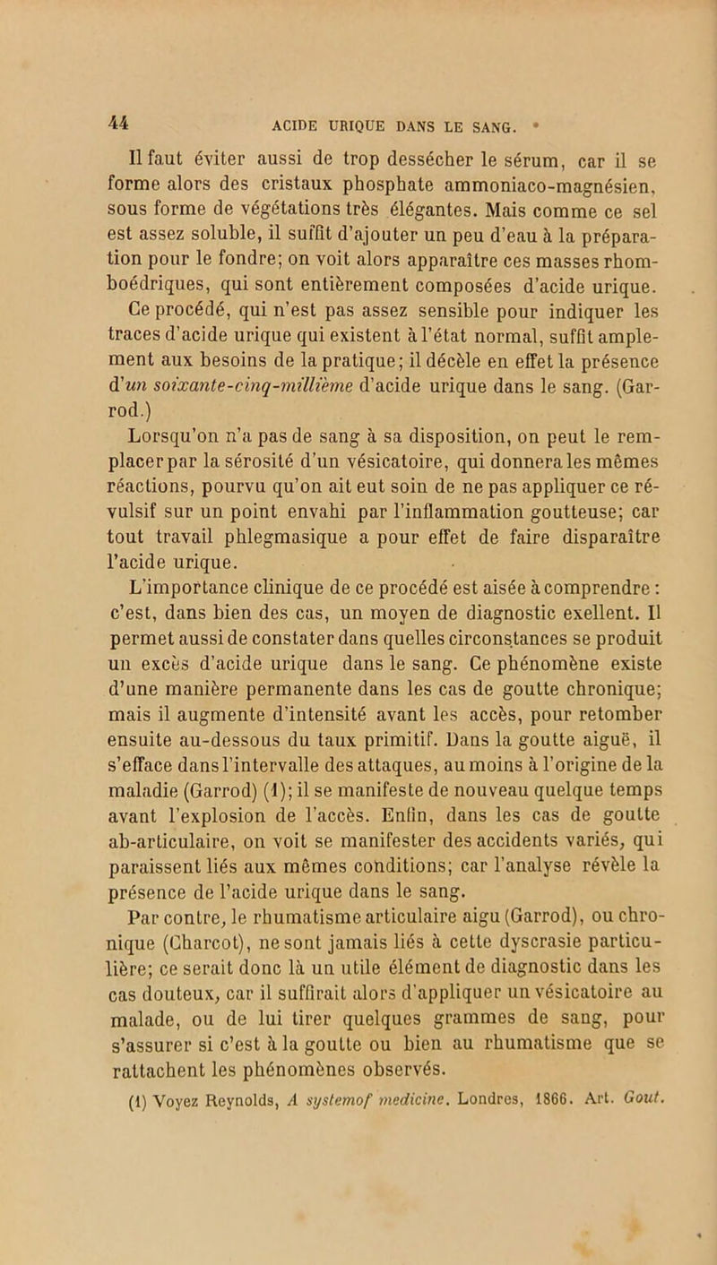 acide urique dans le sang. Il faut éviter aussi de trop dessécher le sérum, car il se forme alors des cristaux phosphate ammoniaco-magnésien, sous forme de végétations très élégantes. Mais comme ce sel est assez soluble, il suffît d’ajouter un peu d’eau à la prépara- tion pour le fondre; on voit alors apparaître ces masses rhom- boédriques, qui sont entièrement composées d’acide urique. Ce procédé, qui n’est pas assez sensible pour indiquer les traces d’acide urique qui existent à l’état normal, suffit ample- ment aux besoins de la pratique; il décèle en effet la présence d'un soixante-cinq-millième d’acide urique dans le sang. (Gar- rod.) Lorsqu’on n’a pas de sang à sa disposition, on peut le rem- placerpar la sérosité d’un vésicatoire, qui donnera les mêmes réactions, pourvu qu’on ait eut soin de ne pas appliquer ce ré- vulsif sur un point envahi par l’inflammation goutteuse; car tout travail phlegmasique a pour effet de faire disparaître l’acide urique. L’importance clinique de ce procédé est aisée à comprendre : c’est, dans bien des cas, un moyen de diagnostic exellent. Il permet aussi de constater dans quelles circonstances se produit un excès d’acide urique dans le sang. Ce phénomène existe d’une manière permanente dans les cas de goutte chronique; mais il augmente d’intensité avant les accès, pour retomber ensuite au-dessous du taux primitif. Dans la goutte aiguë, il s’efface dans l’intervalle des attaques, au moins à l’origine delà maladie (Garrod) (I); il se manifeste de nouveau quelque temps avant l’explosion de l’accès. Enfin, dans les cas de goutte ab-articulaire, on voit se manifester des accidents variés, qui paraissent liés aux mêmes conditions; car l’analyse révèle la présence de l’acide urique dans le sang. Par contre, le rhumatisme articulaire aigu (Garrod), ou chro- nique (Charcot), ne sont jamais liés à cette dyscrasie particu- lière; ce serait donc là un utile élément de diagnostic dans les cas douteux, car il suffirait alors d’appliquer un vésicatoire au malade, ou de lui tirer quelques grammes de sang, pour s’assurer si c’est à la goutte ou bien au rhumatisme que se rattachent les phénomènes observés. (1) Voyez Reynolds, A systemof medicine. Londres, 1866. Art. Goût.