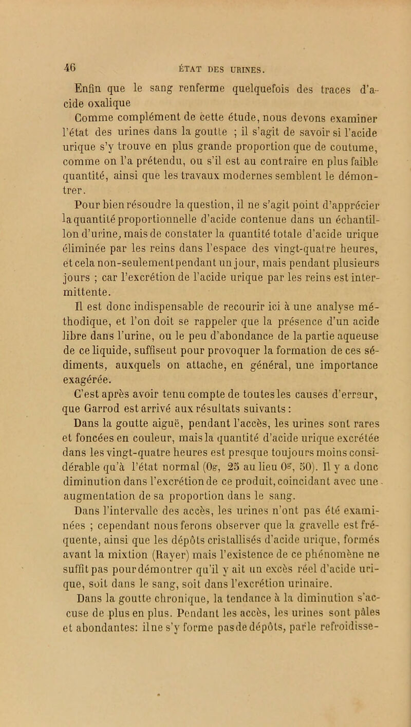 Enfin que le sang renferme quelquefois des traces d’a- cide oxalique Comme complément de cette étude, nous devons examiner l’état des urines dans la goutte ; il s’agit de savoir si l’acide urique s’y trouve en plus grande proportion que de coutume, comme on l’a prétendu, ou s’il est au contraire en plus faible quantité, ainsi que les travaux modernes semblent le démon- trer. Pour bien résoudre la question, il ne s’agit point d’apprécier la quantité proportionnelle d’acide contenue dans un échantil- lon d’urine, mais de constater la quantité totale d’acide urique éliminée par les reins dans l’espace des vingt-quatre heures, etcelanon-seulementpendantunjour, mais pendant plusieurs jours ; car l’excrétion de l’acide urique par les reins est inter- mittente. Il est donc indispensable de recourir ici à une analyse mé- thodique, et l’on doit se rappeler que la présence d’un acide libre dans l’urine, ou le peu d’abondance de la partie aqueuse de ce liquide, suffisent pour provoquer la formation de ces sé- diments, auxquels on attache, en général, une importance exagérée. C’est après avoir tenu compte de toutes les causes d’erreur, que Garrod est arrivé aux résultats suivants: Dans la goutte aiguë, pendant l’accès, les urines sont rares et foncées en couleur, mais la quantité d’acide urique excrétée dans les vingt-quatre heures est presque toujours moins consi- dérable qu’à l’état normal (0?, 25 au lieu 0°, 50). 11 y a donc diminution dans l’excrétion de ce produit, coïncidant avec une- augmentation de sa proportion dans le sang. Dans l’intervalle des accès, les urines n’ont pas été exami- nées ; cependant nous ferons observer que la gravelle est fré- quente, ainsi que les dépôts cristallisés d’acide urique, formés avant la mixtion (Rayer) mais l’existence de ce phénomène ne suffit pas pour démontrer qu’il y ait un excès réel d’acide uri- que, soit dans le sang, soit dans l’excrétion urinaire. Dans la goutte chronique, la tendance à la diminution s’ac- cuse de plus en plus. Pendant les accès, les urines sont pâles et abondantes: il ne s’y forme pas de dépôts, parle refroidisse-