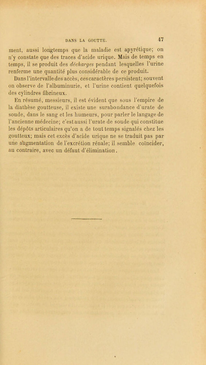 DANS LA GOUTTE. ment, aussi longtemps que la maladie est apyrétique; on n’y constate que des traces d’acide urique. Mais de temps en temps, il se produit des décharges pendant lesquelles l’urine renferme une quantité plus considérable de ce produit. Dans l’intervalle des accès, cescaractères persistent; souvent on observe de l’albuminurie, et l’urine contient quelquefois des cylindres fibrineux. En résumé, messieurs, il est évident que sous l’empire de la diathèse goutteuse, il existe une surabondance d’urate de soude, dans le sang et les humeurs, pour parler le langage de l’ancienne médecine; c’est aussi l’urate de soude qui constitue les dépôts articulaires qu’on a de tout temps signalés chez les goutteux; mais cet excès d’acide urique ne se traduit pas par une ahgmentation de l’excrétion rénale; il semble coïncider, au contraire, avec un défaut d’élimination.