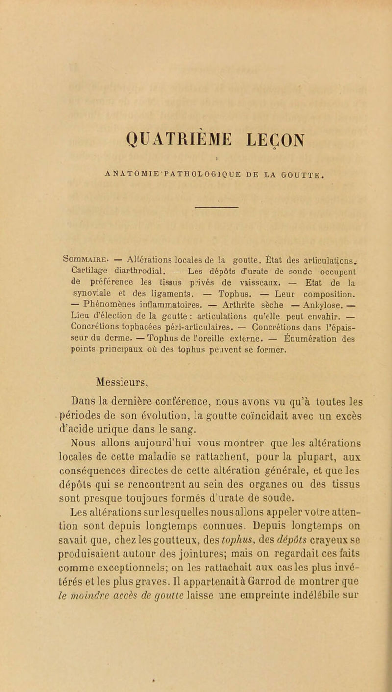 QUATRIEME LEÇON » ANATOMIETATHOLOGIQUE DE LA GOUTTE. Soin maire* — Altérations locales de la goutte. État des articulations. Cartilage diarthrodial. — Les dépôts d’urate de soude occupent de préférence les tissus privés de vaisseaux. — Etat de la synoviale et des ligaments. — Tophus. — Leur composition. — Phénomènes inflammatoires. — Arthrite sèche — Ankylosé. — Lieu d’élection de la goutte : articulations qu’elle peut envahir. — Concrétions tophacées péri-articulaires. — Concrétions dans l’épais- seur du derme.— Tophus de l’oreille externe. — Énumération des points principaux où des tophus peuvent se former. Messieurs, Dans la dernière conférence, nous avons vu qu’à toutes les périodes de son évolution, la goutte coïncidait avec un excès d’acide urique dans le sang. Nous allons aujourd’hui vous montrer que les altérations locales de cette maladie se rattachent, pour la plupart, aux conséquences directes de cette altération générale, et que les dépôts qui se rencontrent au sein des organes ou des tissus sont presque toujours formés d’urale de soude. Les altérations sur lesquelles nous allons appeler votre atten- tion sont depuis longtemps connues. Depuis longtemps on savait que, chez les goutteux, des tophus, des dépôts crayeux se produisaient autour des jointures; mais on regardait ces faits comme exceptionnels; on les rattachait aux cas les plus invé- térés et les plus graves. Il appartenait à Garrod de montrer que le moindre accès de goutte laisse une empreinte indélébile sur