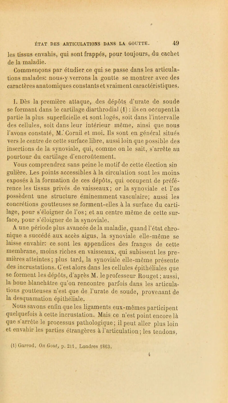 les tissus envahis, qui sont frappés, pour toujours, du cachet de la maladie. Commençons par étudier ce qui se passe dans les articula- tions malades: nous*y verrons la goutte se montrer avec des caractères anatomiques constants et vraiment caractéristiques. I. Dès la première attaque, des dépôts d’urate de soude se formant dans le cartilage diarthrodial (1) : ils en occupent la partie la plus superficielle et sont logés, soit dans l’intervalle des cellules, soit dans leur intérieur même, ainsi que nous l’avons constaté, M. Gornil et moi. Ils sont en général situés vers le centre de cette surface libre, aussi loin que possible des insertions de la synoviale, qui, comme on le sait, s’arrête au pourtour du cartilage d’encroûtement. Vous comprendrez sans peine le motif de cette élection sin gulière. Les points accessibles à la circulation sont les moins exposés à la formation de ces dépôts, qui occupent de préfé- rence les tissus privés de vaisseaux; or la synoviale et l’os possèdent une structure éminemment vasculaire; aussi les concrétions goutteuses se forment-elles à la surface du carti- lage, pour s’éloigner de l’os; et au centre même de cette sur- face, pour s’éloigner de la synoviale. A une période plus avancée delà maladie, quand l’état chro- nique a succédé aux accès aigus, la synoviale elle-même se laisse envahir: ce sont les appendices des franges de cette membrane, moins riches en vaisseaux, qui subissent les pre- mières atteintes ; plus tard, la synoviale elle-même présente des incrustations. C'est alors dans les cellules épithéliales que se forment les dépôts, d’après M. le professeur Rouget ; aussi, la houe blanchâtre qu’on rencontre parfois dans les articula- tions goutteuses n’est que de l’urate de soude, provenant de la desquamation épiLhéliale. Nous savons enfin que les ligaments eux-mêmes participent quelquefois à cette incrustation. Mais ce n’est point encore là que s’arrête le processus pathologique; il peut aller plus loin et envahir les parties étrangères à l’articulation; les tendons, (1) Garrod. On Goût, p. 2lt. Londres 18G3.