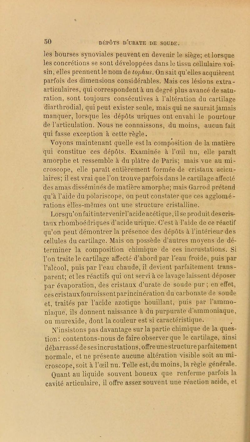 les bourses synoviales peuvent en devenir le siège; et lorsque les concrétions se sont développées dans le tissu cellulaire voi- sin, elles prennent le nom de tophus. On sait qu’elles acquièrent parfois des dimensions considérables. Mais ces lésions extra - articulaires, qui correspondent à un degré plus avancé de satu- ration, sont toujours consécutives à l’altération du cartilage diarthrodial, qui peut exister seule, mais qui ne saurait jamais manquer, lorsque les dépôts uriques ont envahi le pourtour de l’articulation. Nous ne connaissons, du moins, aucun fait qui fasse exception à cette règle. Voyons maintenant quelle est la composition de la matière qui constitue ces dépôts. Examinée à l’œil nu, elle paraît amorphe et ressemble à du plâtre de Paris; mais vue au mi- croscope, elle paraît entièrement formée de cristaux aeicu- laires; il est vrai que l’on trouve parfois dans le cartilage affecté des amas disséminés de matière amorphe; mais Garrod prétend qu’à l’aide du pôlariscope, on peut constater que ces agglomé- rations elles-mêmes ont une structure cristalline. Lorsqu’on faitintervenirl’acide acétique, il se produit des cris- taux rhomboédriques d’acide urique. C’est à l’aide de ce réactif qu’on peut démontrer la présence des dépôts à l’intérieur des cellules du cartilage. Mais on possède d’autres moyens de dé- terminer la composition chimique de ces incrustations. Si l’on traite le cartilage affecté d’abord par l'eau froide, puis par l’alcool, puis par l’eau chaude, il devient parfaitement trans- parent; et les réactifs qui ont servi à ce lavage laissent déposer par évaporation, des cristaux d’urate de soude pur ; en effet, ces cris taux four Dissent par incinération du carbonate de soude et, traités par l’acide azotique bouillant, puis par l’ammo- niaque, ils donnent naissance à du purpurate d’ammoniaque, ou murexide, dont la couleur est si caractéristique. N’insistons pas davantage sur la partie chimique de la ques- tion: contentons-nous de faire observer que le cartilage, ainsi débarrassé de sesincrustalions, offre une structure parfaitement normale, et ne présente aucune altération visible soit au mi- croscope, soit à l’œil nu. Telle est, du moins, la règle générale. Quant au liquide souvent boueux que renferme parfois la cavité articulaire, il offre assez souvent une réaction acide, et