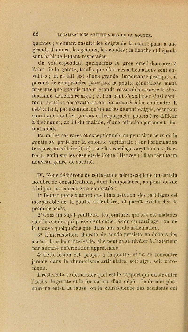 quentes ; viennent ensuite les doigts de la main : puis, à une grande distance, les genoux, les coudes ; la hanche et l’épaule sont habituellement respectées. On voit cependant quelquefois le gros orteil demeurer à l’abri de la goutte, tandis que d’autres articulations sont en- vahies ; et ce fait est d’une grande importance pratique ; il permet de comprendre pourquoi la goutte généralisée aiguë présente quelquefois une si grande ressemblance avec le rhu- matisme articulaire aigu ; et l’on peut s’expliquer ainsi com- ment certains observateurs ont été amenés à les confondre. 11 estévident, par exemple, qu’un accès de goutte aiguë, occupant simultanément les genoux et les poignets, pourra être difficile à distinguer, au lit du malade, d’une affection purement rhu- matismale. Parmi les cas rares et exceptionnels on peut citer ceux où la goutte se porte sur la colonne vertébrale ; sur l’articulation temporo-maxillaire (Ure) ; sur les cartilages aryténoïdes (Gar- rod), enfin sur les osselets de l’ouïe ( Harvey) : il en résulte un nouveau genre de surdité. IV. Nous déduirons de cette étude nécroscopique un certain nombre de considérations, dont l’importance, au point de vue clinique, ne saurait être contestée : 1° Remarquons d’abord que l'incrustation des cartilages est inséparable de la goutte articulaire, et paraît exister dès le premier accès. 2° Chez un sujet goutteux, les jointures qui ont été malades sont les seules qui présentent cette lésion du cartilage ; on ne la trouve quelquefois que dans une seule articulation. 3° L’incrustation d’urate de soude persiste en dehors des accès; dans leur intervalle, elle peut ne se révéler à l’extérieur par aucune déformation appréciable. 4° GeLte lésion est propre à la gouLte, et ne se rencontre jamais dans le rhumatisme articulaire, soit aigu, soit chro- nique . llresteraità se demander quel est le rapport qui existe entre l’accès de gouLte et la formation d’un dépôt. Ce dernier phé- nomène est-il la cause ou la conséquence des accidents qui