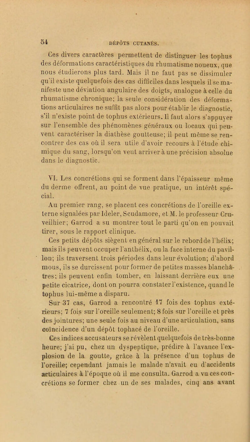 Les divers caractères permettent de distinguer les tophus des déformations caractéristiques du rhumatisme noueux, que nous étudierons plus tard. Mais il ne faut pas se dissimuler qu'il existe quelquefois des cas difficiles dans lesquels il se ma- nifeste une déviation angulaire des doigts, analogue à celle du rhumatisme chronique; la seule considération des déforma- tions articulaires ne suffit pas alors pour établir le diagnostic, s’il n’existe point de tophus extérieurs. Il faut alors s’appuyer sur l’ensemble des phénomènes généraux ou locaux qui peu- vent caractériser la diathèse goutteuse; il peut même se ren- contrer des cas où il sera utile d’avoir recours à l’étude chi- mique du sang, lorsqu’on veut arriver à une précision absolue dans le diagnostic. VI. Les concrétions qui se forment dans l’épaisseur même du derme offrent, au point de vue pratique, un intérêt spé- cial. Au premier rang, se placent ces concrétions de l’oreille ex- terne signalées par Ideler, Scudamore, et M. le professeur Cru- veilhier; Garrod a su montrer tout le parti qu’on en pouvait tirer, sous le rapport clinique. Ces petits dépôts siègent en général sur le rebord de l'hélix; mais ils peuvent occuper l’anthélix, ou la face interne du pavil- lon; ils traversent trois périodes dans leur évolution; d’abord mous, ils se durcissent pour former de pelites masses blanchâ- tres; ils peuvent enfin tomber, en laissant derrière eux une petite cicatrice, dont on pourra constater l’existence, quand le tophus lui-même a disparu. Sur 37 cas, Garrod a rencontré 17 fois des tophus exté- rieurs; 7 fois sur l’oreille seulement; 8 fois sur l’oreille et près des jointures; une seule fois au niveau d’une articulation, sans coïncidence d’un dépôt tophaeé de l’oreille. Ces indices accusateurs se révèlent quelquefois de très-bonne heure; j’ai pu, chez un dyspeptique, prédire à l’avance l’ex- plosion de la goutte, grâce à la présence d’un tophus de l’oreille; cependant jamais le malade n’avait eu d’accidents articulaires à l’époque où il me consulta. Garrod a vu ces con- crétions se former chez un de ses malades, cinq ans avant