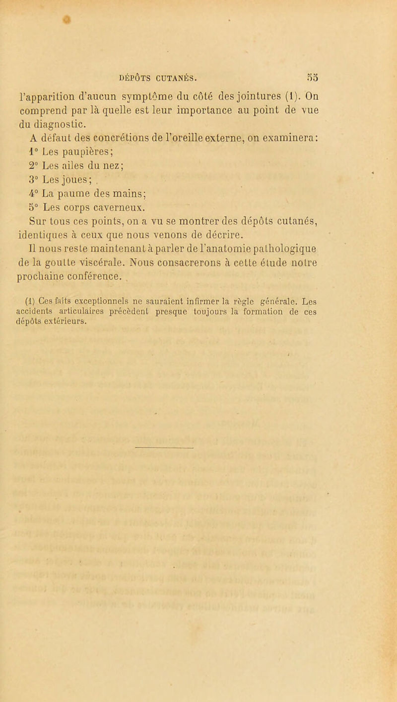 l’apparition d’aucun symptôme du côté des jointures (1). On comprend par là quelle est leur importance au point de vue du diagnostic. A défaut des concrétions de l’oreille externe, on examinera: 1° Les paupières; 2° Les ailes du nez ; 3° Les joues; . 4° La paume des mains; 5° Les corps caverneux. Sur tous ces points, on a vu se montrer des dépôts cutanés, identiques à ceux que nous venons de décrire. Il nous reste maintenant à parler de l’anatomie pathologique de la goulLe viscérale. Nous consacrerons à cette étude notre prochaine conférence. (1) Ces faits exceptionnels ne sauraient infirmer la règle générale. Les accidents articulaires précèdent presque toujours la formation de ces dépôts extérieurs.