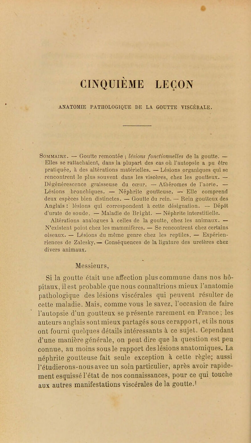 CINQUIEME LEÇON ANATOMIE PATHOLOGIQUE DE LA GOUTTE VISCÉRALE. Sommaire. — Goutte remontée ; lésions fonctionnelles de la goutte. — Elles se rattachaient, dans la plupart des cas où l’autopsie a pu être pratiquée, à des altérations matérielles. — Lésions organiques qui se rencontrent le plus souvent dans les viscères, chez les goutteux. — Dégénérescence graisseuse du cœur. — Athéromes de l'aorte. — Lésions bronchiques. — Néphrite goutteuse. — Elle comprend deux espèces bien distinctes. — Goutte du rein. — Rein goutteux des Anglais : lésions qui correspondent ù cette désignation. — Dépôt d’urate de soude. — Maladie de Bright. — Néphrite interstitielle. Altérations analogues ù celles de la goutte, chez les animaux. — N’existent point chez les mammifères. — Se rencontrent chez certains oiseaux. — Lésions du même genre chez les reptiles. — Expérien- ricnces de Zalesky.— Conséquences de la ligature des uretères chez divers animaux. Messieurs, Si la goutte était une affection plus commune dans nos hô- pitaux, il est probable que nous connaîtrions mieux l’anatomie pathologique des lésions viscérales qui peuvent résulter de cette maladie. Mais, comme vous le savez, l’occasion de faire l’autopsie d’un goutteux se présente rarement en France; les auteurs anglais sont mieux partagés sous ce rapport, et ils nous ont fourni quelques détails intéressants tà ce sujet. Cependant d’une manière générale, on peut dire que la question est peu connue, au moins sous le rapport des lésions anatomiques. La néphrite gouLteuse fait seule exception à cette règle; aussi l’étudierons-nousavec un soin particulier, après avoir rapide- ment esquissé l’état de nos connaissances, pour ce qui touche aux autres manifestations viscérales de la goutte.•