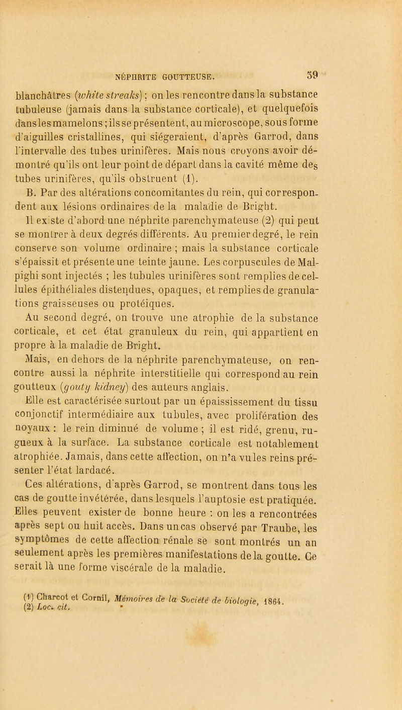 blanchâtres {ivhite streaks) ; on les rencontre dans la substance tubuleuse (jamais dans la substance corticale), et quelquefois dansles mamelons ; ils se présentent, au microscope, sous forme d'aiguilles cristallines, qui siégeraient, d’après Garrod, dans l'intervalle des tubes urinifères. Mais nous eruvons avoir dé- montré qu'ils ont leur point de départ dans la cavité même des tubes urinifères, qu’ils obstruent (1). B. Par des altérations concomitantes du rein, qui correspon- dent aux lésions ordinaires de la maladie de Bright. 11 existe d’abord une néphrite parenchymateuse (2) qui peut se montrer à deux degrés différents. Au premier degré, le rein conserve son volume ordinaire ; mais la substance corticale s’épaissit et présente une teinte jaune. Les corpuscules de Mal- pighi sont injectés ; les tubules urinifères sont remplies de cel- lules épithéliales distendues, opaques, et remplies de granula- tions graisseuses ou protéiques. Au second degré, on trouve une atrophie de la substance corticale, et cet état granuleux du rein, qui appartient en propre à la maladie de Bright. Mais, en dehors de la néphrite parenchymateuse, on ren- contre aussi la néphrite interstitielle qui correspond au rein goutteux {goûty hïdney) des auteurs anglais. Bile est caractérisée surLout par un épaississement du tissu conjonctif intermédiaire aux tubules, avec prolifération des noyaux : le rein diminué de volume ; il est ridé, grenu, ru- gueux à la surface. La substance corticale est notablement atrophiée. Jamais, dans cette affection, on n’a vules reins pré- senter l’état lardacé. Ces altérations, d'après Garrod, se montrent dans tous les cas de goutte invétérée, dans lesquels l’auptosie est pratiquée. Elles peuvent exister de bonne heure : on les a rencontrées après sept ou huit accès. Dans un cas observé par Traube, les symptômes de cette affection rénale sè sont montrés un an seulement après les premières manifestations delà goutte. Ce serait là une forme viscérale de la maladie. (1) Charcot et Cornil, Mémoires de la Société de bioloqie 1864 (2) Loc. oit. • ’