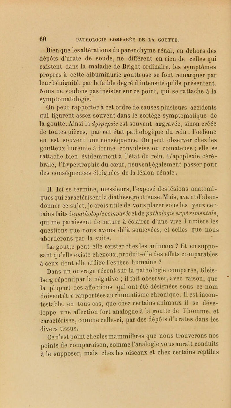 Bien que les altérations duparenchyme rénal, en dehors des dépôts d’urate de soude, ne différent en rien de celles qui existent dans la maladie de Bright ordinaire, les symptômes propres à celte albuminurie goutteuse se font remarquer par leur bénignité, par le faible degré d’intensité qu’ils présentent. Nous ne voulons pas insister sur ce point, qui se rattache à la symptomatologie. On peut rapporter à cet ordre de causes plusieurs accidents qui figurent assez souvent dans le cortège symptomatique de la goutte. Ainsi la dyspepsie est souvent aggravée, sinon créée de toutes pièces, par cet état pathologique du rein ; l'œdème en est souvent une conséquence. On peut observer chez les goutteux l’urémie à forme convulsive ou comateuse ; elle se rattache bien évidemment à l’élat du rein. L’apoplexie céré- brale, l’hypertrophie du cœur, peuvent également passer pour des conséquences éloignées de la lésion rénale. II. Ici se termine, messieurs, l’exposé des lésions anatomi- quesquicaractérisentla diathèsegoutteuse. Mais, avantd’aban- donner ce sujet, je crois utile de vous placer sous les yeux cer- tains faits depathologïe comparée et de pathologie expé rimentale, qui me paraissent de nature à éclairer d une vive l’umière les questions que nous avons déjà soulevées, et celles que nous aborderons par la suite. La goutte peut-elle exister chez les animaux? Et en suppo- sant qu’elle existe chez eux, produit-elle des effets comparables à ceux dont elle aftlige l'espèce humaine ? Dans un ouvrage récent sur la pathologie comparée, Gleis- berg répond par la négative ; il fait observer, avec raison, que la plupart des affections qui ont été désignées sous ce nom doivenlêtre rapportées aurhumatisme chronique. Il est incon- testable, en tous cas, que chez certains animaux il se déve- loppe une affection fort analogue à la goutte de 1 homme, et caractérisée, comme celle-ci, par des dépôts d’urates dans les divers tissus. Cen’est point chezlesmammifères que nous trouverons nos points de comparaison, comme l’analogie vousaurait conduits à le supposer, mais chez les oiseaux el chez certains reptiles