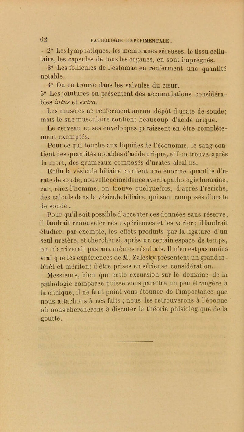 2° Leslymphatiques, les membranes séreuses, le tissu cellu- laire, les capsules de tous les organes, en sont imprégnés. 3° Les follicules de l’estomac en renferment une quantité notable. 4° On en trouve dans les valvules du cœur. 5° Les jointures en présentent des accumulations considéra- bles in tus et extra. Les muscles ne renferment aucun dépôt d’urate de soude; mais le suc musculaire contient beaucoup d’acide urique. Le cerveau et ses enveloppes paraissent en être complète- ment exemptés. Pour ce qui touche aux liquides de l’économie, le sang con- tient des quantités notables d’acide urique, etl’on trouve, après la mort, des grumeaux composés d’urates alcalins. Enfin la vésicule biliaire contient une énorme quantité d’u- rate de soude; nouvellecoïncidenceavecla pathologie humaine, car, chez l’homme, on trouve quelquefois, d’après Prerichs, des calculs dans la vésicule biliaire, qui sont composés d’urate de soude. Pour qu’il soit possible d’accepter ces données sans réserve, il faudrait renouveler ces expériences et les varier; ilfaudrait étudier, par exemple, les effets produits par la ligature d’un seul uretère, et chercher si, après un certain espace de temps, on n’arriverait pas aux mêmes résultats. Il n’en estpas moins vrai que les expériences de M. Zalesky présentent un grand in- térêt et méritent d’être prises en sérieuse considération. Messieurs, bien que cette excursion sur le domaine de la pathologie comparée puisse vous paraître un peu étrangère à la clinique, il ne faut point vous étonner de l’importance que nous attachons à ces faits ; nous les retrouverons à l’époque ou nous chercherons à discuter la théorie phisiologique de la goutte.
