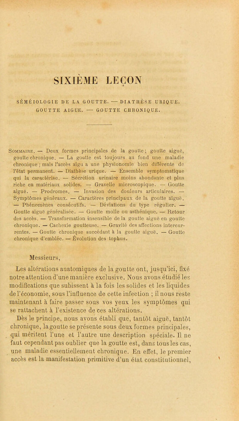 SIXIEME LEÇON SÉMÉIOLOGIE DE LA GOUTTE. — DIATHÈSE URIQUE. GOUTTE AIGUE. — GOUTTE CHRONIQUE. Sommaire. — Deux formes principales de la goutte; goutte aiguë, goutte chronique. — La goutte est toujours au fond une maladie chronique ; mais l’accès aigu a une physionomie bien différente de l’état permanent. — Diathèse urique. — Ensemble symptomatique qui la caractérise. — Sécrétion urinaire moins abondante et plus riche en matériaux solides. — Gravelle microscopique. — Goutte aiguë. — Prodromes. — Invasion des douleurs articulaires. — Symptômes généraux. — Caractères principaux de la goutte aiguë. — Phénomènes consécutifs. — Déviations du type régulier. — Goutte aiguë généralisée. — Goutte molle ou asthénique. — Retour des accès. — Transformation insensible delà goutte aiguë en goutte chronique. — Cachexie goutteuse. — Gravité des affections intercur- rentes. — Goutte chronique succédant à la goutte aiguë. — Goutte chronique d’emblée. — Évolution des tophus. Messieurs, Les altérations anatomiques de la goutte ont, jusqu’ici, fixé notre attention d’une manière exclusive. Nous avons étudié les modifications que subissent à la fois les solides et les liquides de l’économie, sous l’influence de cette infection ; il nous reste maintenant à faire passer sous vos yeux les symptômes qui se rattachent à l’existence de ces altérations. Dès le principe, nous avons établi que, tantôt aiguë, tantôt chronique, la goutte se présente sous deux formes principales, qui méritent l’une et l’autre une description spéciale. Il ne faut cependant pas oublier que la goutte est, dans tous les cas, une maladie essentiellement chronique. En effet, le premier accès est la manifestation primitive d’un état constitutionnel,