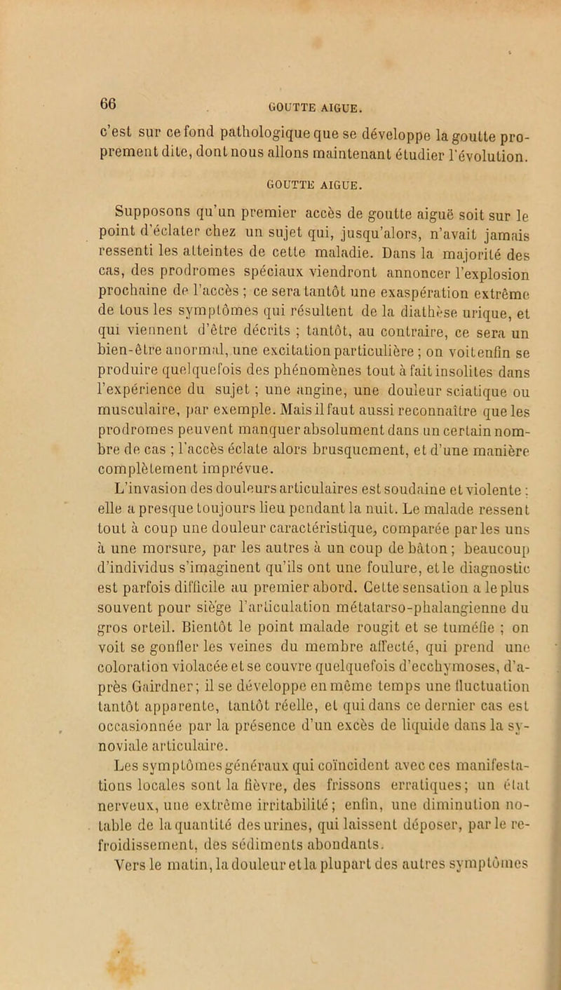 c est sur ce fond pathologique que se développe la goutte pro- prement dite, dont nous allons maintenant étudier l'évolution. GOUTTE AIGUE. Supposons qu’un premier accès de goutte aiguë soit sur le point d’éclater chez un sujet qui, jusqu’alors, n’avait jamais ressenti les atteintes de cette maladie. Dans la majorité des cas, des prodromes spéciaux viendront annoncer l’explosion prochaine de l’accès ; ce sera tantôt une exaspération extrême de tous les symptômes qui résultent de la diathèse urique, et qui viennent d’être décrits ; tantôt, au contraire, ce sera un bien-être anormal, une excitation particulière ; on voitenfin se produire quelquefois des phénomènes tout à fait insolites dans l’expérience du sujet ; une angine, une douleur sciatique ou musculaire, par exemple. Mais il faut aussi reconnaître que les prodromes peuvent manquer absolument dans un certain nom- bre de cas ; l’accès éclate alors brusquement, et d’une manière complètement imprévue. L’invasion des douleurs articulaires est soudaine et violente : elle a presque toujours lieu pendant la nuit. Le malade ressent tout à coup une douleur caractéristique, comparée parles uns à une morsure, par les autres à un coup de bâton ; beaucoup d’individus s’imaginent qu’ils ont une foulure, et le diagnostic est parfois difficile au premier abord. Cette sensation a le plus souvent pour siège l’articulation métatarso-phalangienne du gros orteil. Bientôt le point malade rougit et se tuméfie ; on voit se gonfler les veines du membre affecté, qui prend une coloration violacée et se couvre quelquefois d’ecchymoses, d’a- près Gairdner; il se développe en même temps une fluctuation tantôt apparente, Lantôt réelle, et qui dans ce dernier cas est occasionnée par la présence d’un excès de liquide dans la sy- noviale articulaire. Les symptômes généraux qui coïncident avec ces manifesta- tions locales sont la fièvre, des frissons erratiques; un état nerveux, une extrême irritabilité; enfin, une diminution no- table de la quantité des urines, qui laissent déposer, parle re- froidissement, des sédiments abondants. Vers le matin, la douleur etla plupart des autres symptômes