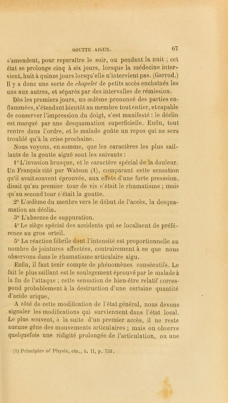 s’amendent, pour reparaître le soir, ou pendant la nuit ; cet état se prolonge cinq à six jours, lorsque la médecine inter- vient, huit à quinze jours lorsqu’elle n’intervient pas. (Garrod.) Il y a donc une sorte de chapelet de petits accès enchaînés les uns aux autres, et séparés par des intervalles de rémission. Dès les premiers jours, un œdème prononcé des parties en- flammées, s’étendantbientôt au membre toutentier, etcapable de conserver l’impression du doigt, s’est manifesté : le déclin est marqué par une desquamation superficielle. Enfin, tout rentre dans l’ordre, et le malade goûte un repos qui ne sera troublé qu’à la crise prochaine. Nous voyons, en somme, que les caractères les plus sail- lants de la goutte aiguë sont les suivants : 1° L’invasion brusque, et le caractère spécial de la douleur. Un Français cité par Watson (1), comparant cette sensation qu’il avait souvent éprouvée, aux effets d’une forte presssion, disait qu’au premier tour de vis c’était le rhumatisme ; mais qu'au second tour c’était 1a. goutte. 2° L’œdème du menbre vers le début de l’accès, la desqua- mation au déclin. 3° L’absence de suppuration. 4° Le siège spécial des accidents qui se localisent de préfé- rence au gros orteil. S° La réaction fébrile dont l’intensité est proportionnelle au nombre de jointures affectées, contrairement à ce que nous observons dans le rhumatisme articulaire aigu. Enfin, il faut tenir compte de phénomènes consécutifs. Le fait le plus saillant est le soulagement éprouvé par le malade à la fin de l’attaque ; cette sensation de bien-être relatif corres- pond probablement à la destruction d’une certaine quantité d’acide urique, A côté de cette modification de l’état général, nous devons signaler les modifications qui surviennent dans l’état local. Le plus souvent, à la suite d’un premier accès, il ne reste aucune gène des mouvements articulaires ; mais on observe quelquefois une ridigité prolongée de l’articulation, ou une (I) Principles ol‘ Physic, etc., t. II, p. 733.
