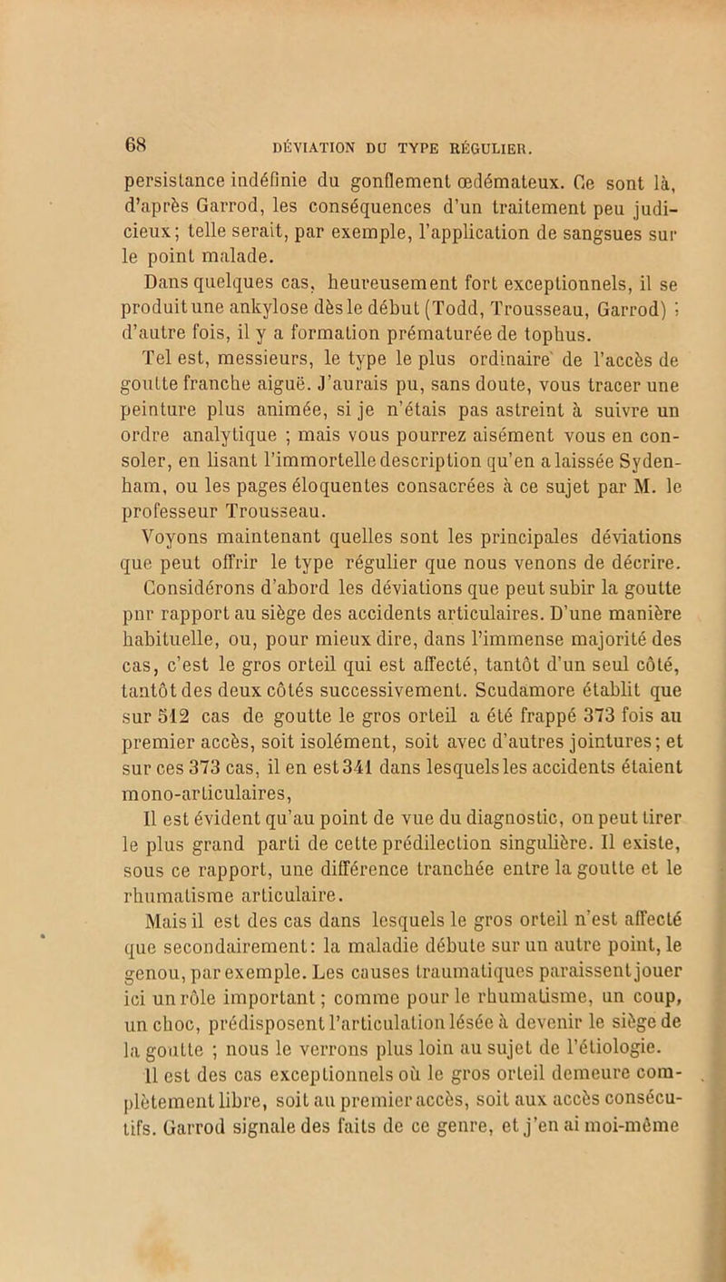 persistance indéfinie du gonflement œdémateux. Ce sont là, d’après Garrod, les conséquences d’un traitement peu judi- cieux; telle serait, par exemple, l’application de sangsues sui- te point malade. Dans quelques cas, heureusement fort exceptionnels, il se produit une ankylosé dès le début (Todd, Trousseau, Garrod) ; d’autre fois, il y a formation prématurée de tophus. Tel est, messieurs, le type le plus ordinaire de l’accès de goutte franche aiguë. J’aurais pu, sans doute, vous tracer une peinture plus animée, si je n’étais pas astreint à suivre un ordre analytique ; mais vous pourrez aisément vous en con- soler, en lisant l’immortelle description qu’en a laissée Syden- ham, ou les pages éloquentes consacrées à ce sujet par M. le professeur Trousseau. Voyons maintenant quelles sont les principales déviations que peut offrir le type régulier que nous venons de décrire. Considérons d’abord les déviations que peut subir la goutte pur rapport au siège des accidents articulaires. D’une manière habituelle, ou, pour mieux dire, dans l’immense majorité des cas, c’est le gros orteil qui est affecté, tantôt d’un seul côté, tantôt des deux côtés successivement. Scudamore établit que sur 512 cas de goutte le gros orteil a été frappé 373 fois au premier accès, soit isolément, soit avec d’autres jointures; et sur ces 373 cas, il en est 341 dans lesquels les accidents étaient mono-articulaires, Il est évident qu’au point de vue du diagnostic, on peut tirer le plus grand parti de cette prédilection singulière. Il existe, sous ce rapport, une différence tranchée entre la goutte et le rhumatisme articulaire. Mais il est des cas dans lesquels le gros orteil n’est affecté que secondairement: la maladie débute sur un autre point, le genou, par exemple. Les causes traumatiques paraissent jouer ici un rôle important; comme pour le rhumatisme, un coup, un choc, prédisposent l’articulation lésée à devenir le siège de la goutte ; nous le verrons plus loin au sujet de l’étiologie. Il est des cas exceptionnels où le gros orLeil demeure com- plètement libre, soit au premier accès, soit aux accès consécu- tifs. Garrod signale des faits de ce genre, et j’en ai moi-même