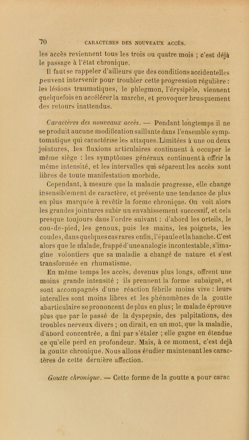 les accès reviennent tous les trois ou quatre mois ; c’est déjà le passage à l’état chronique. Il faut se rappeler d’ailleurs que des conditions accidentelles peuvent intervenir pour troubler cette progression régulière : les lésions traumatiques, le phlegmon, l’érysipèle, viennent quelquefois en accélérer la marche, et provoquer brusquement des retours inattendus. Caractères des nouveaux accès. — Pendant longtemps il ne se produit aucune modification saillante dans l’ensemble symp- tomatique qui caractérise les attaques. Limitées à une ou deux jointures, les fluxions articulaires continuent à occuper le même siège : les symptômes généraux continuent à offrir la même intensité, et les intervalles qui séparent les accès sont libres de toute manifestation morbide. Cependant, à mesure que la malauie progresse, elle change insensiblement de caractère, et présente une tendance de plus en plus marquée à revêtir la forme chronique. On voit alors les grandes jointures subir uu envahissement successif, et cela presque toujours dans l’ordre suivant : d’abord les orteils, le cou-de-pied, les genoux, puis les mains, les poignets, les coudes, dans quelques cas rares enfin, l’épaule etlabanche. C’est alors que le nialade, frappé d’une analogie incontestable, s’ima- gine volontiers que sa maladie a changé de nature et s’est transformée en rhumatisme. En même temps les accès, devenus plus longs, offrent une moins grande intensité ; ils prennent la forme subaiguë, et sont accompagnés d’une réaction fébrile moins vive : leurs interalles sont moins libres et les phénomènes de la goutte abarticulaire se prononcent déplus en plus; le malade éprouve plus que par le passé de la dyspepsie, des palpitations, des troubles nerveux divers ; on dirait, en un mot, que la maladie, d’abord concentrée, a fini par s’étaler ; elle gagne en étendue ce qu’elle perd en profondeur. Mais, à ce moment, c’est déjà la goutte chronique. Nous allons éfudier maintenant les carac- tères de cette dernière affection. Goutte chronique. — Cette forme de la goutte a pour carac