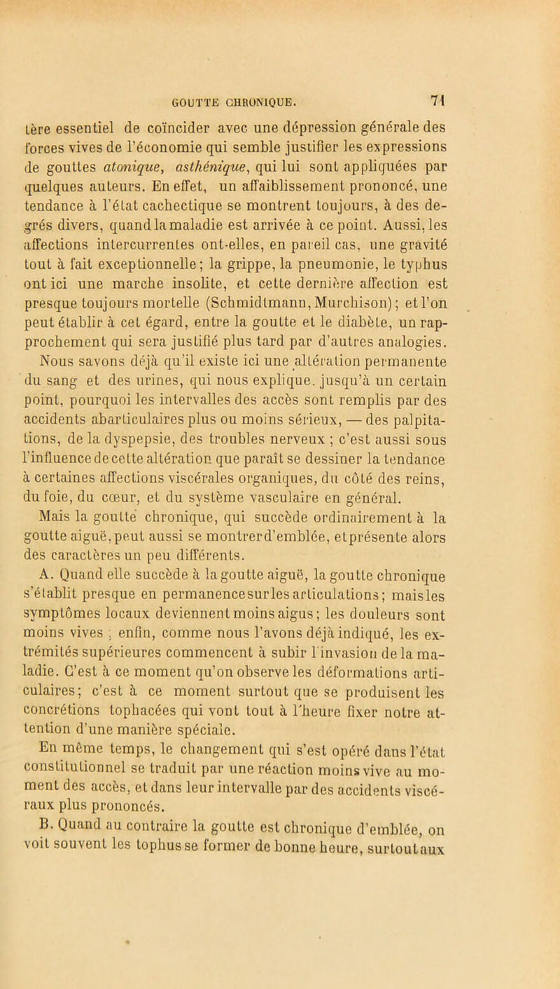 1ère essentiel de coïncider avec une dépression générale des forces vives de l’économie qui semble justifier les expressions de gouttes atonique, asthénique, qui lui sonL appliquées par quelques auteurs. En effet, un affaiblissement prononcé, une tendance à l’état cachectique se montrent toujours, à des de- grés divers, quand la maladie est arrivée à ce point. Aussi, les affections intercurrentes ont-elles, en pareil cas, une gravité tout à fait exceptionnelle; la grippe, la pneumonie, le typhus ont ici une marche insolite, et cette dernière affection est presque toujours mortelle (Schmidtmann, Murchison) ; et l’on peut établir à cet égard, entre la goutte et le diabète, un rap- prochement qui sera justifié plus tard par d’autres analogies. Nous savons déjà qu’il existe ici une altération permanente du sang et des urines, qui nous explique, jusqu’à un certain point, pourquoi les intervalles des accès sont remplis par des accidents abarticulaires plus ou moins sérieux, — des palpita- tions, de la dyspepsie, des troubles nerveux ; c’est aussi sous l'influence de celte altération que paraît se dessiner la tendance à certaines affections viscérales organiques, du côté des reins, du foie, du cœur, et du système vasculaire en général. Mais la goutté chronique, qui succède ordinairement à la goutte aiguë,peut aussi se montrerd’emblée, elprésenle alors des caractères un peu différents. A. Quand elle succède à la goutte aiguë, la goutte chronique s’établit presque en permanencesurlesarticulations; maisles symptômes locaux deviennent moins aigus; les douleurs sont moins vives . enfin, comme nous l’avons déjà indiqué, les ex- trémités supérieures commencent à subir linvasion de la ma- ladie. C’est à ce moment qu’on observe les déformations arti- culaires; c’est à ce moment surtout que se produisent les concrétions topbacées qui vont tout à l'heure fixer notre at- tention d’une manière spéciale. En même temps, le changement qui s’est opéré dans l’état constitutionnel se traduit par une réaction moins vive au mo- ment des accès, et dans leur intervalle par des accidents viscé- raux plus prononcés. B. Quand au contraire la goutte est chronique d’emblée, on voit souvent les tophusse former de bonne heure, surtoutaux