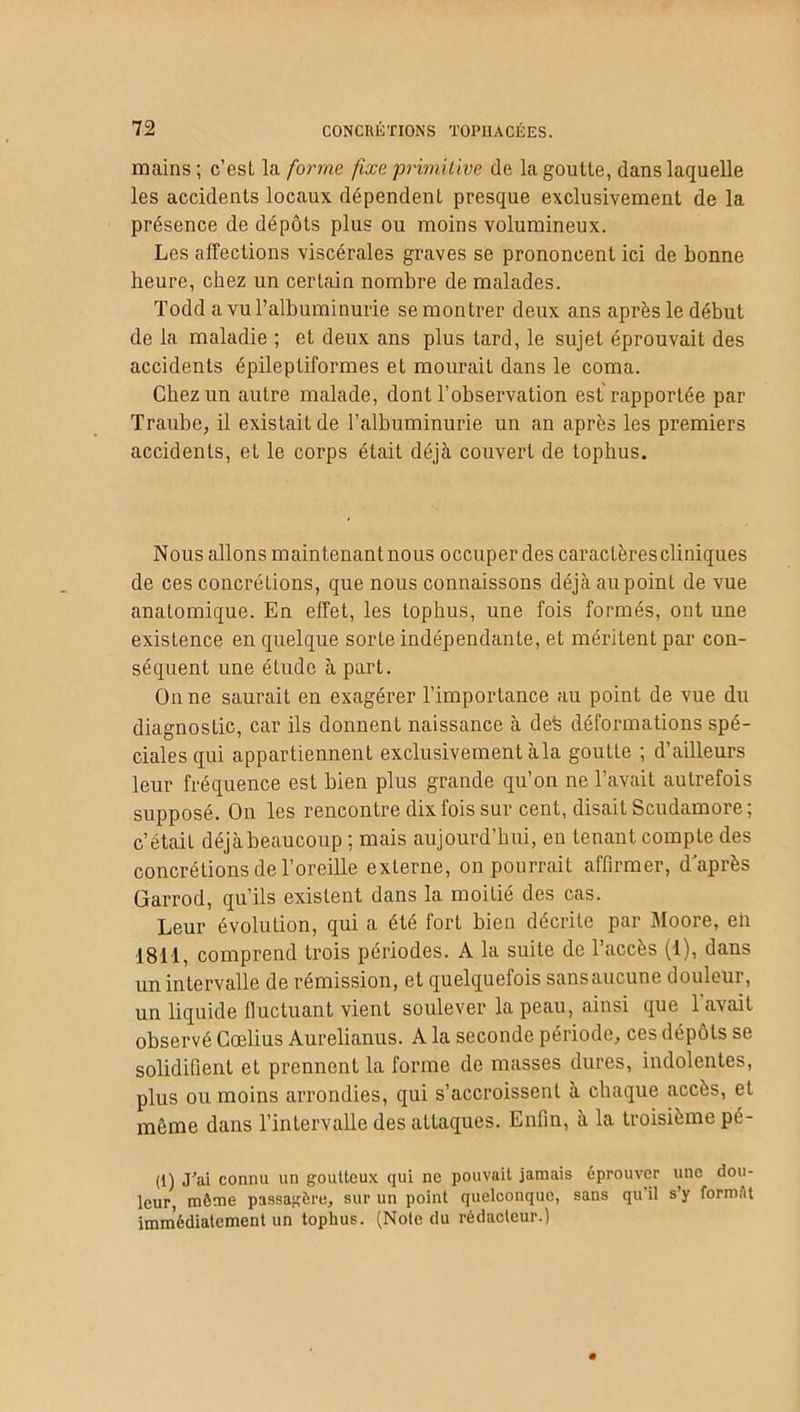 mains; c’est la forma fixe primitive de la goutte, dans laquelle les accidents locaux dépendent presque exclusivement de la présence de dépôts plus ou moins volumineux. Les affections viscérales graves se prononcent ici de bonne heure, chez un certain nombre de malades. Todd a vu l’albuminurie se montrer deux ans après le début de la maladie ; et deux ans plus tard, le sujet éprouvait des accidents épileptiformes et mourait dans le coma. Chez un autre malade, dont l’observation est rapportée par Traube, il existait de l’albuminurie un an après les premiers accidents, et le corps était déjà couvert de tophus. Nous allons maintenant nous occuper des caractèrescliniques de ces concrétions, que nous connaissons déjà au point de vue anatomique. En effet, les tophus, une fois formés, ont une existence en quelque sorte indépendante, et méritent par con- séquent une étude à part. On ne saurait en exagérer l’importance au point de vue du diagnostic, car ils donnent naissance à defe déformations spé- ciales qui appartiennent exclusivement à la goutte ; d’ailleurs leur fréquence est bien plus grande qu’on ne l’avait autrefois supposé. On les rencontre dix fois sur cent, disait Scudamore; c’était déjà beaucoup ; mais aujourd’hui, en tenant compte des concrétions de l’oreille externe, on pourrait affirmer, d'après Garrod, qu’ils existent dans la moitié des cas. Leur évolution, qui a été fort bien décrite par Moore, eh 1811, comprend trois périodes. A la suite de l’accès (1), dans un intervalle de rémission, et quelquefois sans aucune douleur, un liquide fluctuant vient soulever la peau, ainsi que l'avait observé Cœlius Aurelianus. A la seconde période, ces dépôts se solidifient et prennent la forme de masses dures, indolentes, plus ou moins arrondies, qui s’accroissent à chaque accès, et même dans l’intervalle des attaques. Enfin, à la troisième pé- (1) J'ai connu un goutteux qui ne pouvait jamais éprouver une dou- leur, même passagère, sur un point quelconque, sans qu il s’y formAt immédiatement un tophus. (Note du rédacteur.)