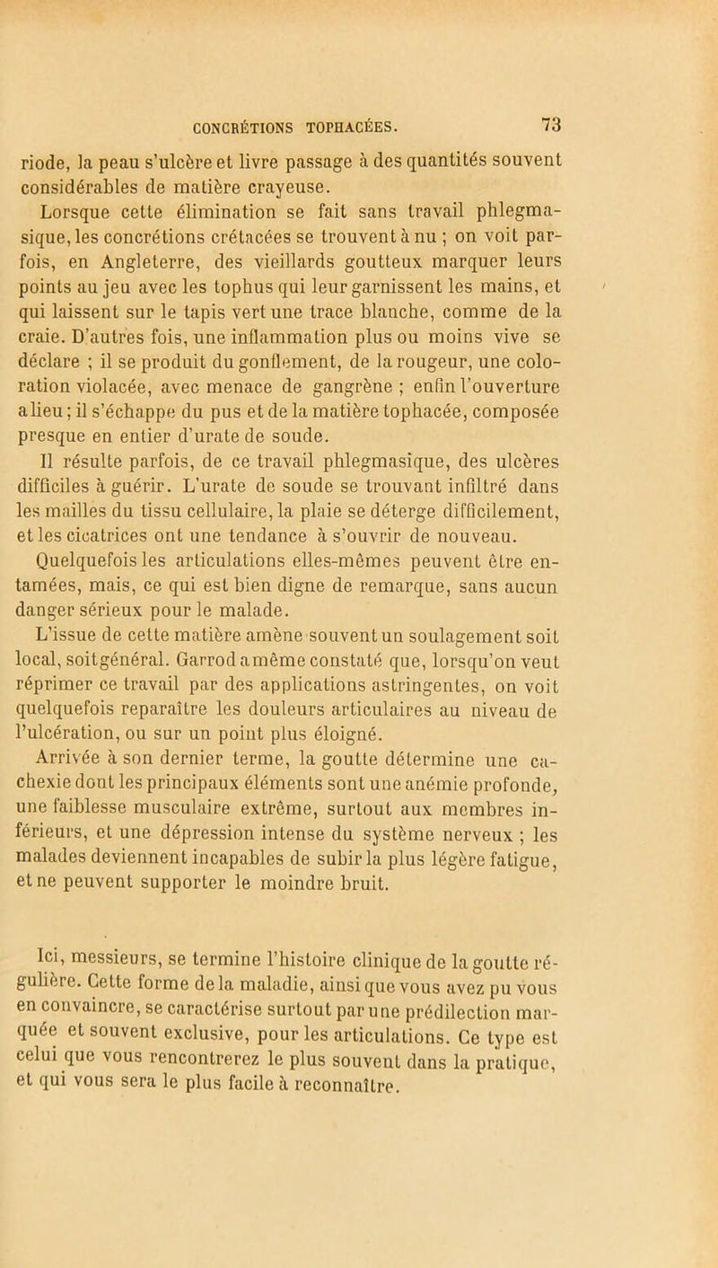 riode, la peau s’ulcère et livre passage à des quantités souvent considérables de matière crayeuse. Lorsque cette élimination se fait sans travail phlegma- sique,les concrétions crétacées se trouvent à nu ; on voit par- fois, en Angleterre, des vieillards goutteux marquer leurs points au jeu avec les tophus qui leur garnissent les mains, et qui laissent sur le tapis vert une trace blanche, comme de la craie. D’autres fois, une inflammation plus ou moins vive se déclare ; il se produit du gonflement, de la rougeur, une colo- ration violacée, avec menace de gangrène; enfin l’ouverture alieu ; il s’échappe du pus et de la matière tophacée, composée presque en entier d’uratede soude. Il résulte parfois, de ce travail phlegmasique, des ulcères difficiles à guérir. L’urate de soude se trouvant infiltré dans les mailles du tissu cellulaire, la plaie se déterge difficilement, et les cicatrices ont une tendance à s’ouvrir de nouveau. Quelquefois les articulations elles-mêmes peuvent être en- tamées, mais, ce qui est bien digne de remarque, sans aucun danger sérieux pour le malade. L’issue de cette matière amène souvent un soulagement soit local, soitgénéral. Garrodamême constaté que, lorsqu’on veut réprimer ce travail par des applications astringentes, on voit quelquefois reparaître les douleurs articulaires au niveau de l’ulcération, ou sur un point plus éloigné. Arrivée à son dernier terme, la goutLe détermine une ca- chexie dont les principaux éléments sont une anémie profonde, une faiblesse musculaire extrême, surtout aux membres in- férieurs, et une dépression intense du système nerveux ; les malades deviennent incapables de subir la plus légère fatigue, et ne peuvent supporter le moindre bruit. Ici, messieurs, se termine l’histoire clinique de la goutte ré- gulière. Cette lorme delà maladie, ainsi que vous avez pu vous en convaincre, se caractérise surtout par une prédilection mar- quée et souvent exclusive, pour les articulations. Ce type est celui que vous rencontrerez le plus souvent dans la pratique, et qui vous sera le plus facile à reconnaître.