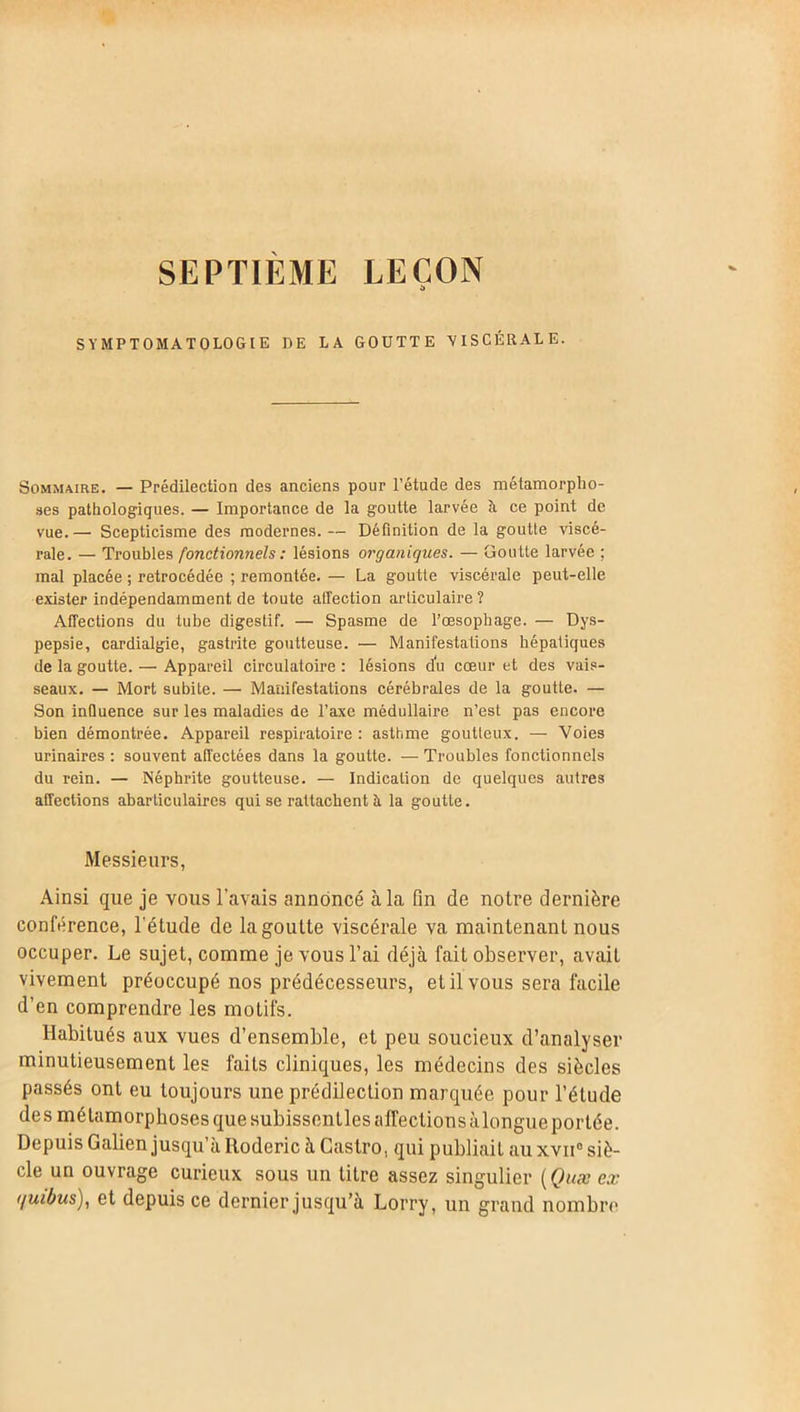 SEPTIEME LEÇON SYMPTOMATOLOGIE DE LA GOÜTTE VISCÉRALE. Sommaire. — Prédilection des anciens pour l’étude des métamorpho- ses pathologiques. — Importance de la goutte larvée à ce point de vue. — Scepticisme des modernes. — Définition de la goutte viscé- rale. — Troubles fonctionnels : lésions organiques. — Goutte larvée ; mal placée ; rétrocédée ; remontée. — La goutte viscérale peut-elle exister indépendamment de toute affection articulaire? Affections du tube digestif. — Spasme de l’œsophage. — Dys- pepsie, cardialgie, gastrite goutteuse. — Manifestations hépatiques de la goutte. — Appareil circulatoire : lésions du cœur et des vais- seaux. — Mort subite. — Manifestations cérébrales de la goutte. — Son influence sur les maladies de l’axe médullaire n’est pas encore bien démontrée. Appareil respiratoire: asthme goutteux. — Voies urinaires : souvent affectées dans la goutte. — Troubles fonctionnels du rein. — Néphrite goutteuse. — Indication de quelques autres affections abarticulaires qui se rattachent à la goutte. Messieurs, Ainsi que je vous l’avais annoncé à la fin de notre dernière conférence, l'étude de la goutte viscérale va maintenant nous occuper. Le sujet, comme je vous l’ai déjà fait observer, avait vivement préoccupé nos prédécesseurs, et il vous sera facile d’en comprendre les motifs. Habitués aux vues d’ensemble, et peu soucieux d’analyser minutieusement les faits cliniques, les médecins des siècles passés ont eu toujours une prédilection marquée pour l’étude des métamorphoses que subissentles affections àlongue portée. Depuis Galien jusqu’à Roderic à Castro, qui publiait au xvn0 siè- cle un ouvrage curieux sous un litre assez singulier (Quæ ex (/uibus), et depuis ce dernier jusqu’à Lorry, un grand nombre