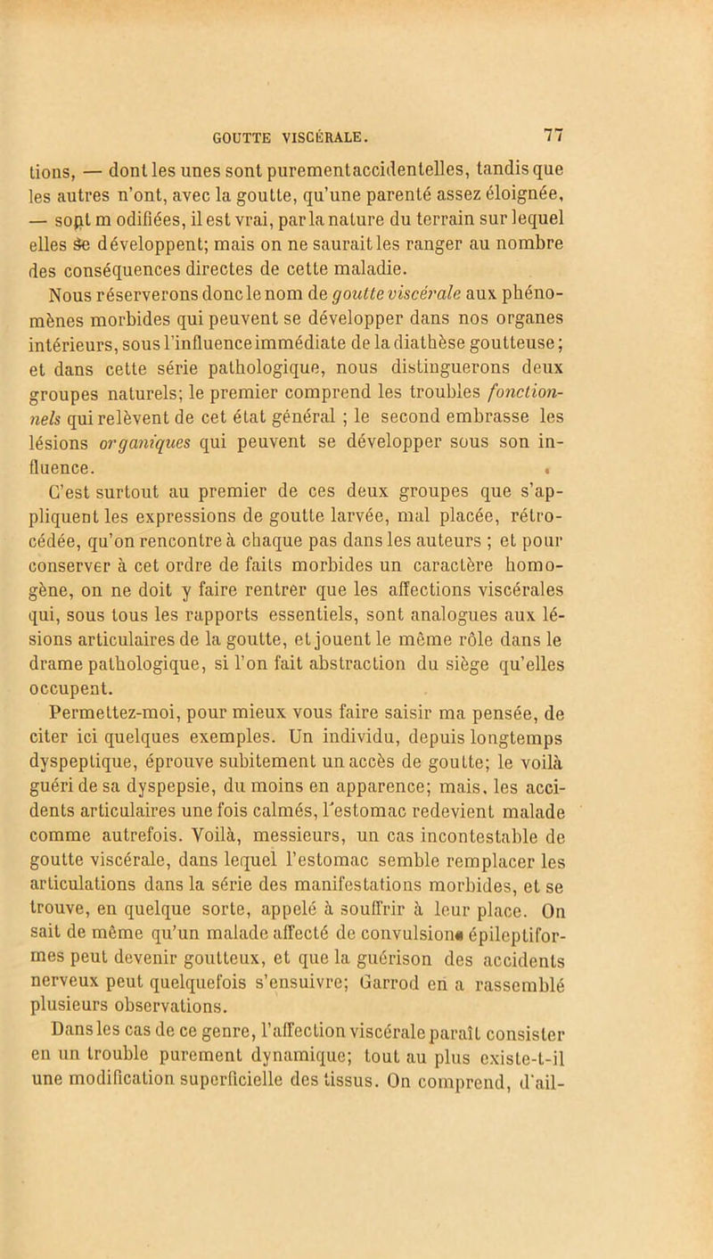 tions, — dont les unes sont purementaccidenlelles, tandis que les autres n’ont, avec la goutte, qu’une parenté assez éloignée, — sopt m odifîées, il est vrai, parla nature du terrain sur lequel elles àe développent; mais on ne saurait les ranger au nombre des conséquences directes de cette maladie. Nous réserverons donc le nom de goutte viscérale aux phéno- mènes morbides qui peuvent se développer dans nos organes intérieurs, sous l'influence immédiate de la diathèse goutteuse ; et dans cette série pathologique, nous distinguerons deux groupes naturels; le premier comprend les troubles fonction- nels qui relèvent de cet état général ; le second embrasse les lésions organiques qui peuvent se développer sous son in- fluence. « C’est surtout au premier de ces deux groupes que s’ap- pliquent les expressions de goutte larvée, mal placée, rétro- cédée, qu’on rencontre à chaque pas dans les auteurs ; et pour conserver à cet ordre de faits morbides un caractère homo- gène, on ne doit y faire rentrer que les affections viscérales qui, sous tous les rapports essentiels, sont analogues aux lé- sions articulaires de la goutte, et jouent le même rôle dans le drame pathologique, si l’on fait abstraction du siège qu’elles occupent. Permettez-moi, pour mieux vous faire saisir ma pensée, de citer ici quelques exemples. Un individu, depuis longtemps dyspeptique, éprouve subitement un accès de gouLte; le voilà guéri de sa dyspepsie, du moins en apparence; mais, les acci- dents articulaires une fois calmés, l'estomac redevient malade comme autrefois. Yoilà, messieurs, un cas incontestable de goutte viscérale, dans lequel l’estomac semble remplacer les articulations dans la série des manifestations morbides, et se trouve, en quelque sorte, appelé à souffrir à leur place. On sait de même qu’un malade affecté de convulsion* épileptifor- mes peut devenir goutteux, et que la guérison des accidents nerveux peut quelquefois s’ensuivre; Garrod en a rassemblé plusieurs observations. Dansles cas de ce genre, l’affection viscérale paraît consister en un trouble purement dynamique; tout au plus exisle-l-il une modification superficielle des tissus. On comprend, d'ail-