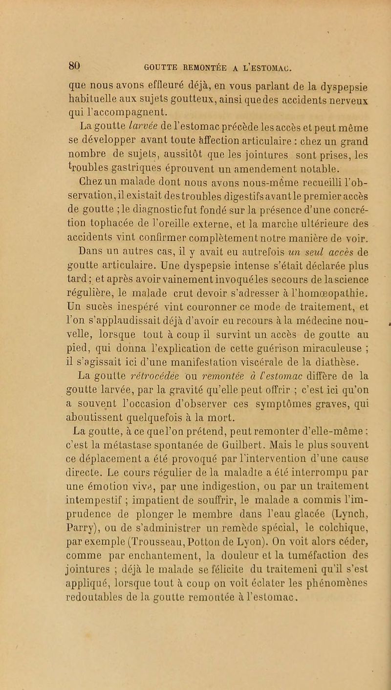 que nous avons effleuré déjà, en vous parlant de la dyspepsie habituelle aux sujets goutteux, ainsi que des accidents nerveux qui l’accompagnent. La goutte larvée de l’estomac précède les accès et peut môme se développer avant toute àlTection articulaire : chez un grand nombre de sujets, aussitôt que les jointures sont prises, les ^roubles gastriques éprouvent un amendement notable. Chez un malade dont nous avons nous-même recueilli l’ob- servation, il existait des troubles digestifs avant le premier accès de goutte ;le diagnostic fut fondé sur la présence d’une concré- tion tophacée de l’oreille externe, et la marche ultérieure des accidents vint confirmer complètement notre manière de voir. Dans un autres cas, il y avait eu autrefois un seul accès de goutte articulaire. Une dyspepsie intense s’était déclarée plus tard; et après avoir vainement invoqué les secours delascience régulière, le malade crut devoir s’adresser à l’homœopalhie. Un sucés inespéré vint couronner ce mode de traitement, et l'on s’applaudissait déjà d’avoir eu recours à la médecine nou- velle, lorsque tout à coup il survint un accès de goutte au pied, qui donna l’explication de cette guérison miraculeuse ; il s'agissait ici d’une manifestation viscérale de la diathèse. La goutte rétrocédée ou remontée ci l'estomac diffère de la goutte larvée, par la gravité qu’elle peut offrir ; c’est ici qu’on a souvent l’occasion d’observer ces symptômes graves, qui aboutissent quelquefois à la mort. La goutte, à ce quel’on prétend, peut remonLer d’elle-même : c’est la métastase spontanée de Guilbert. Mais le plus souvent ce déplacement a été provoqué par l’intervention d’une cause directe. Le cours régulier de la maladie a été interrompu par une émotion vive, par une indigestion, ou par un traitement intempestif ; impatient de souffrir, le malade a commis l’im- prudence de plonger le membre dans l’eau glacée (Lynch, Parry), ou de s’administrer un remède spécial, le colchique, par exemple (Trousseau, Poitou de Lyon). On voit alors céder, comme par enchantement, la douleur et la tuméfaction des jointures ; déjà le malade se félicite du traitemeni qu’il s’est appliqué, lorsque tout à coup on voit éclater les phénomènes redoutables de la goutte remontée à l’estomac.