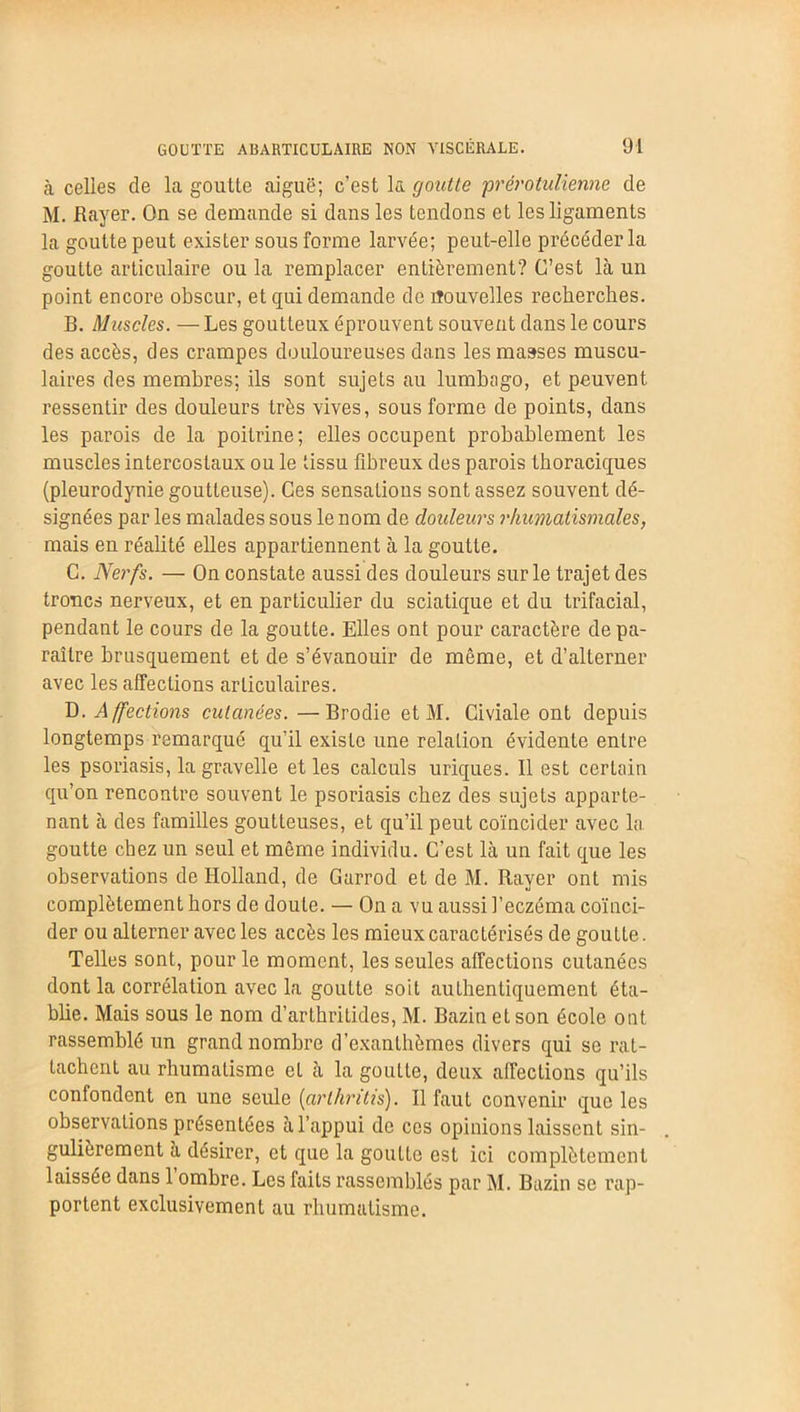 à celles de la goutte aiguë; c’est la goutte prérotulienne de M. Rayer. On se demande si dans les tendons et les ligaments la goutte peut exister sous forme larvée; peut-elle précéder la goutte articulaire ou la remplacer entièrement? C’est là un point encore obscur, et qui demande de nouvelles recherches. B. Muscles. — Les goutteux éprouvent souvent dans le cours des accès, des crampes douloureuses dans les masses muscu- laires des membres; ils sont sujets au lumbago, et peuvent ressentir des douleurs très vives, sous forme de points, dans les parois de la poitrine; elles occupent probablement les muscles intercostaux ou le tissu fibreux des parois thoraciques (pleurodynie goutteuse). Ces sensations sont assez souvent dé- signées par les malades sous le nom de douleurs rhumatismales, mais en réalité elles appartiennent à la goutte. C. Nerfs. — On constate aussi des douleurs sur le trajet des troncs nerveux, et en particulier du sciatique et du trifacial, pendant le cours de la goutte. Elles ont pour caractère de pa- raître brusquement et de s’évanouir de même, et d’alterner avec les affections articulaires. D. Affections cutanées. —Brodie et M. Civiale ont depuis longtemps remarqué qu’il existe une relation évidente entre les psoriasis, la gravelle et les calculs uriques. Il est certain qu’on rencontre souvent le psoriasis chez des sujets apparte- nant à des familles goutteuses, et qu’il peut coïncider avec la goutte chez un seul et même individu. C’est là un fait que les observations de Holland, de Garrod et de M. Rayer ont mis complètement hors de doute. — On a vu aussi l’eczéma coïnci- der ou alterner avec les accès les mieux caractérisés de goutLe. Telles sont, pour le moment, les seules affections cutanées dont la corrélation avec la goutte soit authentiquement éta- blie. Mais sous le nom d’arthritides, M. Bazin et son école ont rassemblé un grand nombre d’exanthèmes divers qui se rat- tachent au rhumatisme et à la goutte, deux affections qu’ils confondent en une seule (arthritis). Il faut convenir que les observations présentées à l’appui de ces opinions laissent sin- gulièrement à désirer, et que la goutte est ici complètement laissée dans l’ombre. Les faits rassemblés par M. Bazin se rap- portent exclusivement au rhumatisme.