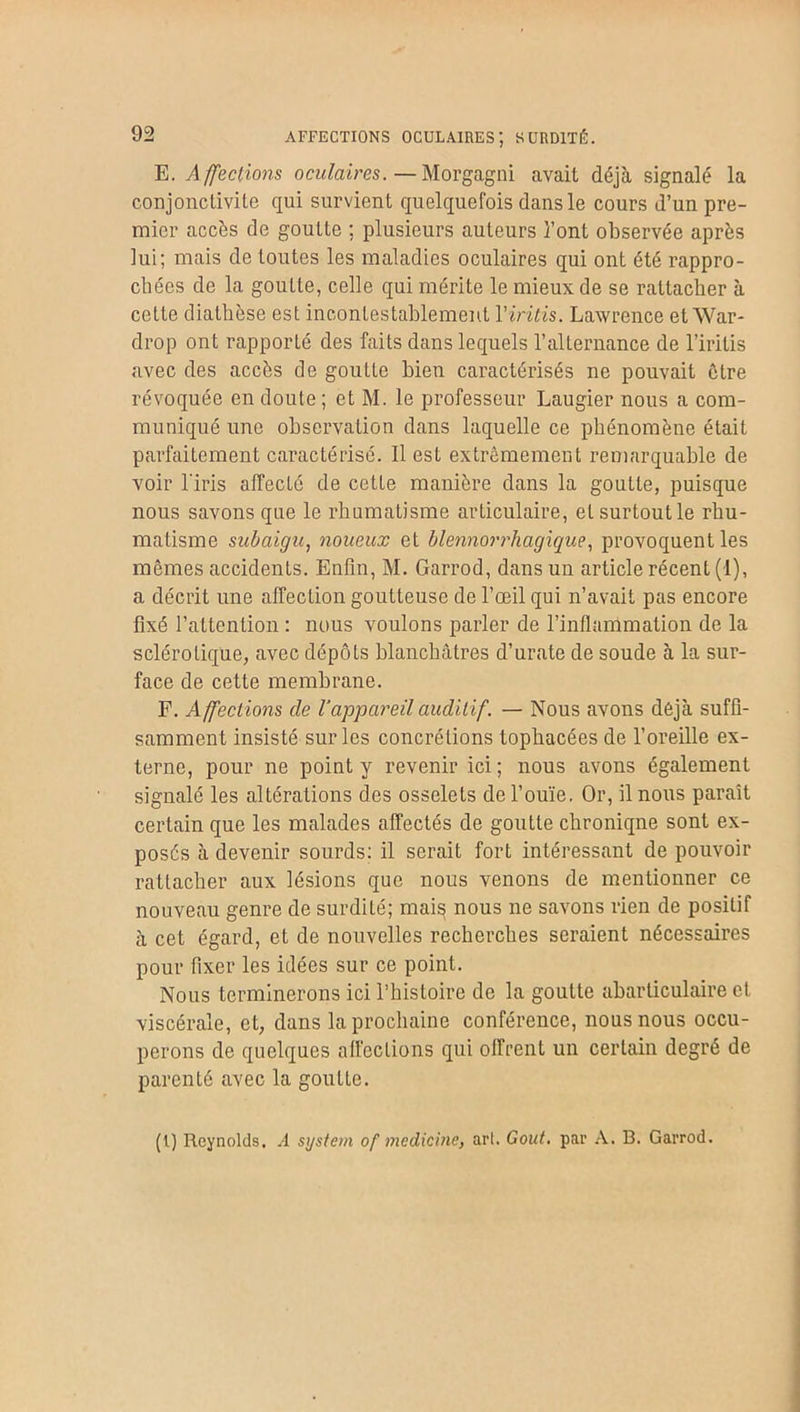 AFFECTIONS OCULAIRES; SURDITÉ. E. Affections oeulaires. — Morgagni avait déjà signalé la conjonctivite qui survient quelquefois dans le cours d’un pre- mier accès de goutte ; plusieurs auteurs l’ont observée après lui; mais de toutes les maladies oculaires qui ont été rappro- chées de la goutte, celle qui mérite le mieux de se rattacher à cette diathèse est incontestablement Yiritis. Lawrence et War- drop ont rapporté des faits dans lequels l’alternance de l’iritis avec des accès de goutte bien caractérisés ne pouvait être révoquée en doute; et M. le professeur Laugier nous a com- muniqué une observation dans laquelle ce phénomène était parfaitement caractérisé. Il est extrêmement remarquable de voir l'iris affecté de cette manière dans la goutte, puisque nous savons que le rhumatisme articulaire, et surtout le rhu- matisme subaigu, noueux et blennorrhagique, provoquent les mêmes accidents. Enfin, M. Garrod, dans un article récent (1), a décrit une affection goutteuse de l’œil qui n’avait pas encore fixé l’attention : nous voulons parler de l’inflammation de la sclérotique, avec dépôts blanchâtres d’urate de soude à la sur- face de cette membrane. F. Affections cle l'appareil auditif. — Nous avons déjà suffi- samment insisté sur les concrétions tophacées de l’oreille ex- terne, pour ne point y revenir ici; nous avons également signalé les altérations des osselets de l’ouïe. Or, il nous paraît certain que les malades affectés de goutte chronique sont ex- posés à devenir sourds: il serait fort intéressant de pouvoir rattacher aux lésions que nous venons de mentionner ce nouveau genre de surdité; mais nous ne savons rien de positif à cet égard, et de nouvelles recherches seraient nécessaires pour fixer les idées sur ce point. Nous terminerons ici l’histoire de la goutte abarticulaire et viscérale, et, dans la prochaine conférence, nous nous occu- perons de quelques affections qui offrent un certain degré de parenté avec la goutte. (I) Reynolds. A System of medicine, arl. Goût, par A. B. Garrod.