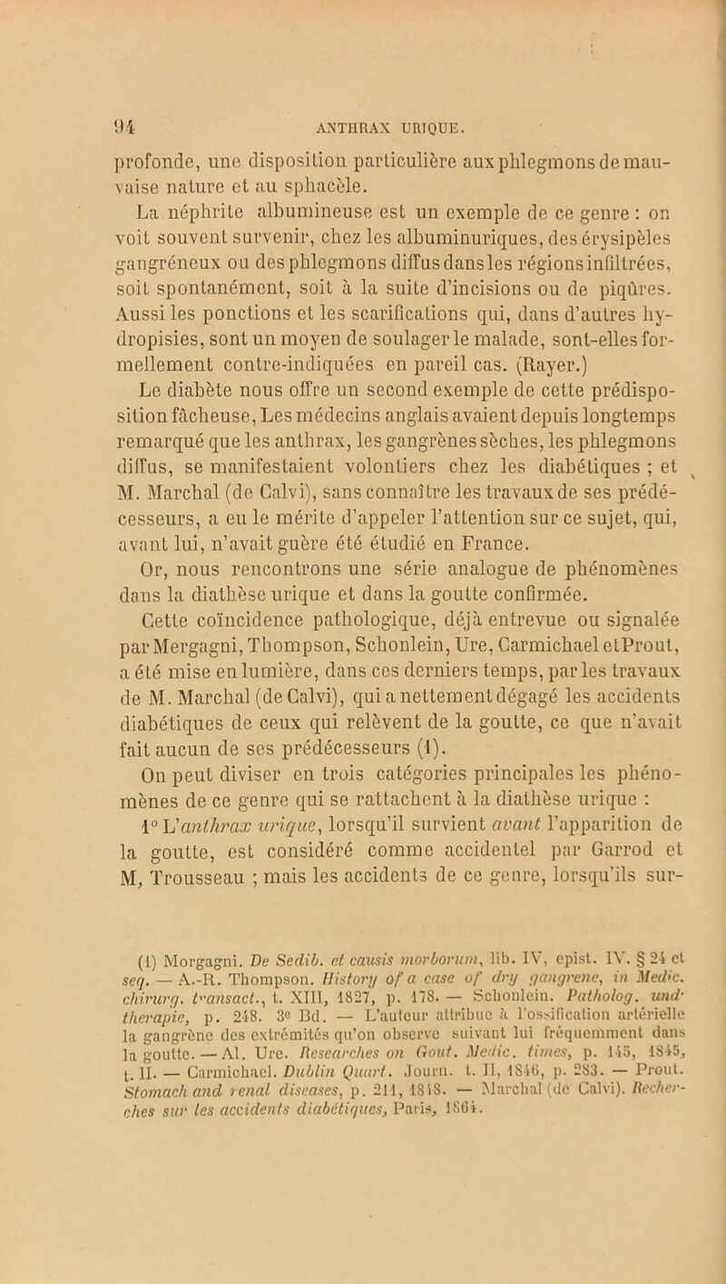 profonde, une disposition particulière aux phlegmons de mau- vaise nature et au sphacèle. La néphrite albumineuse est un exemple de ce genre: on voit souvent survenir, chez les albuminuriques, des érysipèles gangréneux ou des phlegmons diffus dansles régions infiltrées, soit spontanément, soit à la suite d’incisions ou de piqûres. Aussi les ponctions et les scarifications qui, dans d’autres hy- dropisies, sont un moyen de soulager le malade, sont-elles for- mellement contre-indiquées en pareil cas. (Rayer.) Le diabète nous offre un second exemple de cette prédispo- sition fâcheuse, Les médecins anglais avaient depuis longtemps remarqué que les anthrax, les gangrènes sèches, les phlegmons diffus, se manifestaient volontiers chez les diabétiques ; et M. Marchai (de Calvi), sans connaître les travaux de ses prédé- cesseurs, a eu le mérite d’appeler l’attention sur ce sujet, qui, avant lui, n’avait guère été étudié en France. Or, nous rencontrons une série analogue de phénomènes dans la diathèse urique et dans la goutte confirmée. Cette coïncidence pathologique, déjà entrevue ou signalée parMergagni, Thompson, Schonlein, Ure, Carmichael etProut, a été mise en lumière, dans ces derniers temps, par les travaux de M. Marchai (de Calvi), qui a nettement dégagé les accidents diabétiques de ceux qui relèvent de la goutte, ce que n’avait fait aucun de scs prédécesseurs (1). On peut diviser entrois catégories principales les phéno- mènes de ce genre qui se rattachent à la diathèse urique : i° L'anthrax urique, lorsqu’il survient avant l’apparition de la goutte, est considéré comme accidentel par Garrod et M, Trousseau ; mais les accidents de ce genre, lorsqu'ils sur- (1) Morgagni. De Sedib. et causis morborum, lib. IV, epist. IV. § 24 et seq. — A.-R. Thompson. History of a case of dry gangrené, in Med<c. chirurg. tansact., t. XIII, 1827, p. 178. — Schonlein. Paiholog. und- thérapie, p. 248. 3e Bd. — L’auteur attribue à l’ossification artérielle la gangrène des extrémités qu’on observe suivant lui fréquemment dans la goutte. — Al. Ure. Researches on Goût. Medic. tintes, p. 145, 1845, t. R. — Carmichael. Dublin Quart. Journ. t. Il, 1846, p. 2S3. — Prout. Stomach and rénal diseases, p. 211, ISIS. — Marchai (de Calvi). Recher- ches sur les accidents diabétiques, Paris, 1864.