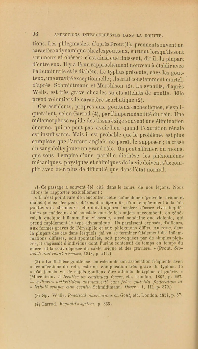 9G AFFECTIONS INTERCURRENTES DANS LA GOUTTE. lions. Les phlegmasies, d’aprèsProut(l), prennentsouvent un caractère adynamiquc chczlesgout.leux, surtout lorsqu’ils sont strumeux et obèses: c’est ainsi que finissent, dit-il, la plupart d’entre eux. 11 y a là un rapprochement nouveau à établir avec l’albuminurie et le diabète. Le typhus présente, chez les gout- teux, une gravité exceptionnelle ; il serait constamment mortel, d’après Schmidtmann et Murchison (2). La syphilis, d’après Wells, est très grave chez les sujets atteints de goutte. Elle prend vulonliers le caractère scorbutique (2). Ces accidents, propres aux goutteux cachectiques, s’expli- queraient, selon Garrod (4), par l’imperméabilité du rein. Une métamorphose rapide des tissus exige souvent une élimination énorme, qui ne peut pas avoir lieu quand l’excrétion rénale est insuffisante. Mais il est probable que le problème est plus complexe que l’auteur anglais ne paraît le supposer ; lacrase du sang doity jouer un grand rôle. On peut affirmer, du moins, que sous l’empire d’une pareille diathèse les phénomènes mécaniques, physiques et chimiques de la vie doivent s’accom- plir avec bien plus de difficulté que dans l’état normal. (1) Ce passage a souvent été cité dans le cours de nos leçons. Nous allons le rapporter textuellement : <i 11 n’est point rare de rencontrer cette coïncidence (gravelle urique et diabète) chez des gens obèses, d’un âge mûr, d’un tempérament il la fois goutteux et strumeux ; elle doit toujours inspirer d'assez vives inquié- tudes au médecin. J’ai constaté que de tels sujets succombent, en géné- ral, à quelque inflammation viscérale, aussi soudaine que violente, qui prend rapidement le type adynamique. Ils paraissent exposés, d’ailleurs, aux formes graves de l’érysipèle et aux phlegmons diffus. Au reste, dans la plupart des cas dans lesquels jai vu se terminer fatalement des inflam- mations diffuses, soit spontanées, soit provoquées par de simples piqû- res, il s’agissait d’individus dont l’urine contenait de temps en temps du sucre, et laissait déposer du sable urique et des graviers, h (Prout. Sto- mach and rénal diseuses, 1848, p. 2ll.) (2) u La diathèse goutteuse, en raison de son association fréquente avec » les affections du rein, est une complication très grave du typhus. Je » n’ai jamais vu de sujets goutteux être atteints de typhus et guérir. » (Murchison. A treatise on continued fevers, etc. London, 1862, p. 227. — « Pluries arthritidem animadverti cum febre putrida fœderatam at » lethali semper cum eventu. Schmidtmann. Obser., t. III, p. 379.) (3) Sp. Wells. Practical observations on Goût, etc. London, 1831, p. 87. (4) Garrod. Reynold’s System, p. 835.