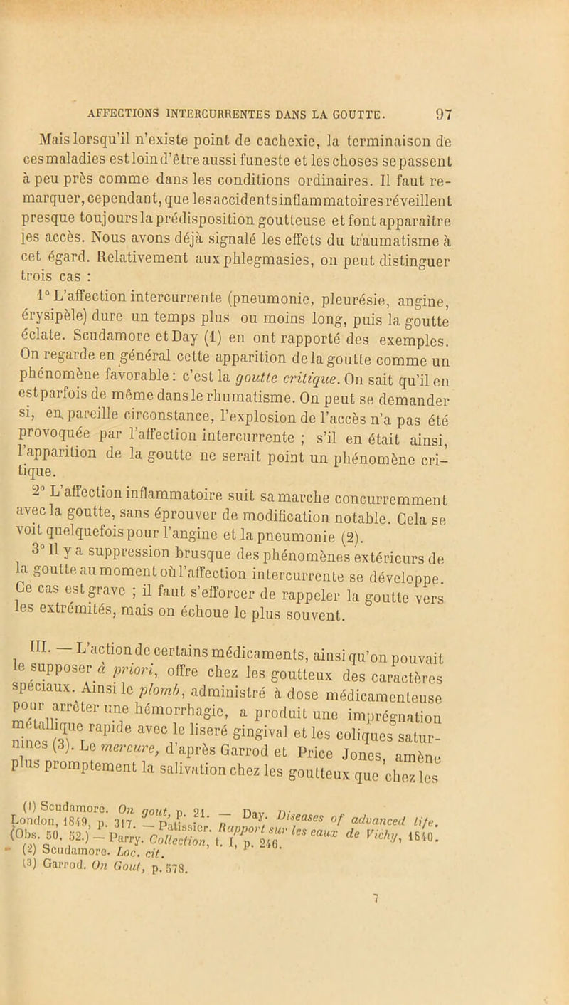 Mais lorsqu’il n’existe point de cachexie, la terminaison de ces maladies est loin d’être aussi funeste et les choses se passent à peu près comme dans les conditions ordinaires. Il faut re- marquer, cependant, que lesaccidentsinflammatoires réveillent presque toujours la prédisposition goutteuse et font apparaître les accès. Nous avons déjà signalé les effets du traumatisme à cet égard. Relativement auxphlegmasies, on peut distinguer trois cas : 1° L’affection intercurrente (pneumonie, pleurésie, angine, érysipèle) dure un temps plus ou moins long, puis la goutté éclate. Scudamore etDay (1) en ont rapporté des exemples. On i egarde en général cette apparition de la goutte comme un phénomène favorable : c est la goutte critique. On sait qu’il en est parfois de même dans le rhumatisme. On peut se demander si, en. pareille circonstance, l’explosion de l’accès n’a pas été provoquée par l’affection intercurrente ; s’il en était ainsi, l’apparition de la goutte ne serait point un phénomène cri- tique. L affection inflammatoire suit sa marche concurremment avec la goutte, sans éprouver de modification notable. Gela se voit quelquefois pour l’angine et la pneumonie (2). 3° R 1a suppression brusque des phénomènes extérieurs de la goutte au moment oùl’affection intercurrente se développe Ce cas est grave ; il faut s’efforcer de rappeler la goutte vers es extrémités, mais on échoue le plus souvent. III. - L’action de certains médicaments, ainsi qu’on pouvait le supposer a priori, offre chez les goutteux des caractères spéciaux Ainsi le plomb, administré à dose médicamenteuse pour arrêter une hémorrhagie, a produit une imprégnation “ 5UeTrapide avec le liseré gingival et les coliques satur- nines (3). Le mercure, d après Garrod et Price Jones, amène P us promptement la salivation chez les goutteux que chez les (I) Scudamore. On août n SM n<iv n• London, 1849 n 317 r>\r ' • * n ^iseases of advanced Life fof «fi: • (i) Scudamore. Loc. rit. 1 (3) Garrod. Un Goût, p. 57g.