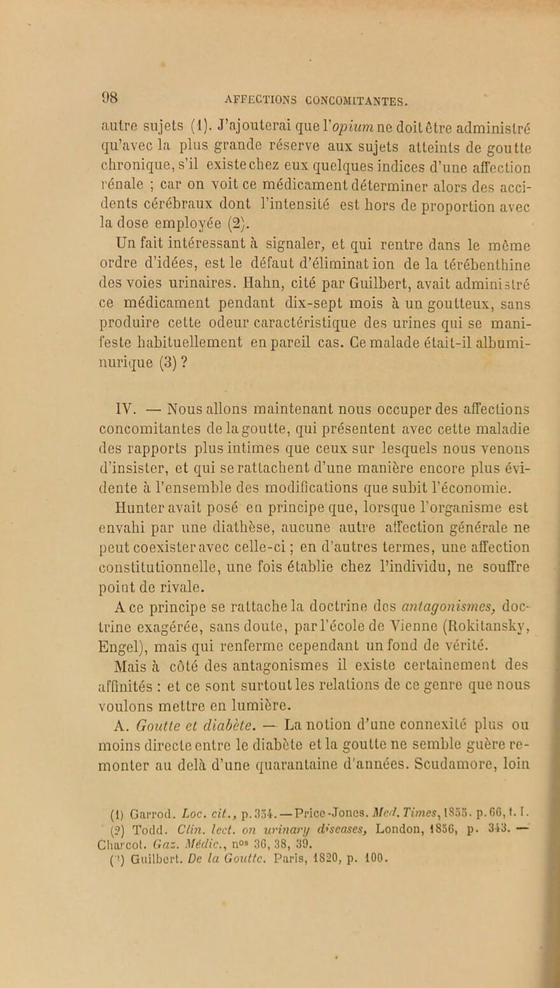 AFFECTIONS CONCOMITANTES. autre sujets (1). J’ajouterai que Y opium ne doit être administré qu’avec la plus grande réserve aux sujets atteints de goutte chronique, s’il existechez eux quelques indices d’une affection rénale ; car on voit ce médicament déterminer alors des acci- dents cérébraux dont l’intensité est hors de proportion avec la dose employée (2). Un fait intéressant à signaler, et qui rentre dans le même ordre d’idées, est le défaut d’éliminat ion de la térébenthine des voies urinaires. Hahn, cité par Guilbert, avait administré ce médicament pendant dix-sept mois à un goutteux, sans produire cette odeur caractéristique des urines qui se mani- feste habituellement en pareil cas. Ce malade était-il albumi- nurique (3) ? IV. — Nous allons maintenant nous occuper des affections concomitantes de la goutte, qui présentent avec cette maladie des rapports plus intimes que ceux sur lesquels nous venons d’insister, et qui se rattachent d’une manière encore plus évi- dente à l’ensemble des modifications que subit l’économie. Iiunter avait posé en principe que, lorsque l’organisme est envahi par une diathèse, aucune autre affection générale ne peut coexister avec celle-ci ; en d’autres termes, une affection constitutionnelle, une fois établie chez l’individu, ne souffre point de rivale. Ace principe se rattache la doctrine des antagonismes, doc- trine exagérée, sans doute, par l’école de Vienne (Rokitansky, Engel), mais qui renferme cependant un fond de vérité. Mais cà côté des antagonismes il existe certainement des affinités : et ce sont surtout les relations de ce genre que nous voulons mettre en lumière. A. Goutte et diabète. — La notion d’une connexité plus ou moins directe entre le diabète et la goutte ne semble guère re- monter au delà d’une quarantaine d'années. Scudamorc, loin (1) Garrod. Loc. cit., p.354. —Price-Jones. Med, Times, 1855. p.G6,t. I. (?) Todd. Clin. lcd. on urinary d’scases, London, 1856, p. 343. — Charcot. Gaz. Méclic., nos 36,38, 39. ( !) Guilbert. De la Goutte. Paris, 1S20, p. 100.