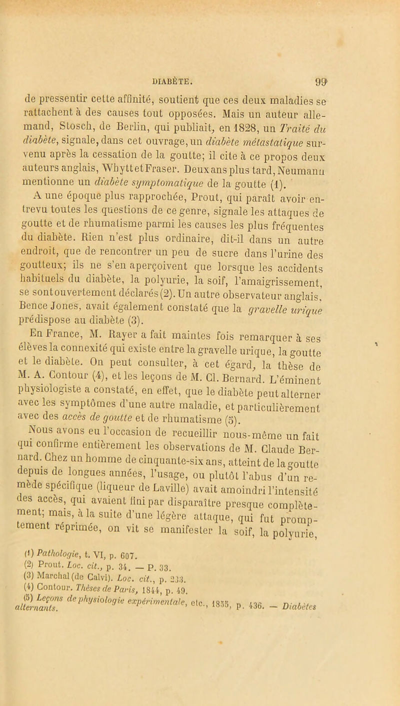 de pressentir celte affinité, soutient que ces deux maladies se rattachent à des causes tout opposées. Mais un auteur alle- mand, Stosch, de Berlin, qui publiait, en 1828, un Traité du diabète, signale, dans cet ouvrage,un diabète métastatique sur- venu après la cessation de la goutte; il cite à ce propos deux auteurs anglais, WhyttetFraser. Deuxansplus tard, Neumann mentionne un diabète symptomatique de la goutte (1). A une époque plus rapprochée, Prout, qui paraît avoir en- trevu toutes les questions de ce genre, signale les attaques de goutte et de rhumatisme parmi les causes les plus fréquentes du diabete. Rien n est plus ordinaire, dit-il dans un autre endroit, que de rencontrer un peu de sucre dans l’urine des goutteux, ils ne s en aperçoivent que lorsque les accidents habituels du diabète, la polyurie, la soif, l’amaigrissement, se sontouvei temcut déclarés(2). Un autre observateur anglais. Ben ce Jones, avait également constaté que la gravelle urique prédispose au diabète (3). En fiance, M. Rayer a fait maintes fois remarquera ses élèves la connexité qui existe entre la gravelle urique, la goutte et le diabète. On peut consulter, à cet égard, la’lhè^e de M. A. Contour (4), elles leçons de M. Cl. Bernard. L’éminent physiologiste a constaté, en effet, que le diabète peut alterner avec les symptômes d’une autre maladie, et particulièrement avec des accès de goutte et de rhumatisme (o). Nous avons eu l’occasion de recueillir nous-mème un fait qui confirme entièrement les observations de M. Claude Ber- nard. Chez un homme de cinquante-six ans, atteint de la goutte depuis de longues années, l’usage, ou plutôt l’abus d’un re- mède spécifique (liqueur deLaville) avait amoindri l’intensité es accJiS; CIU1 avaient fini par disparaître presque complète- ment; mais, à la suite d’une légère attaque, qui fut promp- ement répnmée, on vit se manifester la soif, la polyurie, (1) Pathologie, t. VI, p. 607. (2) Prout. Loc. cit., p. 34, _ p. 33. (3) Marchai (de Calvi). Loc. cit., p. 233. (4) Contour. Thèses de Paris, 1844, p. 49. alternaitT dC physioloyie ^périmenMe, etc., 1855, p. 436. — Diabètes