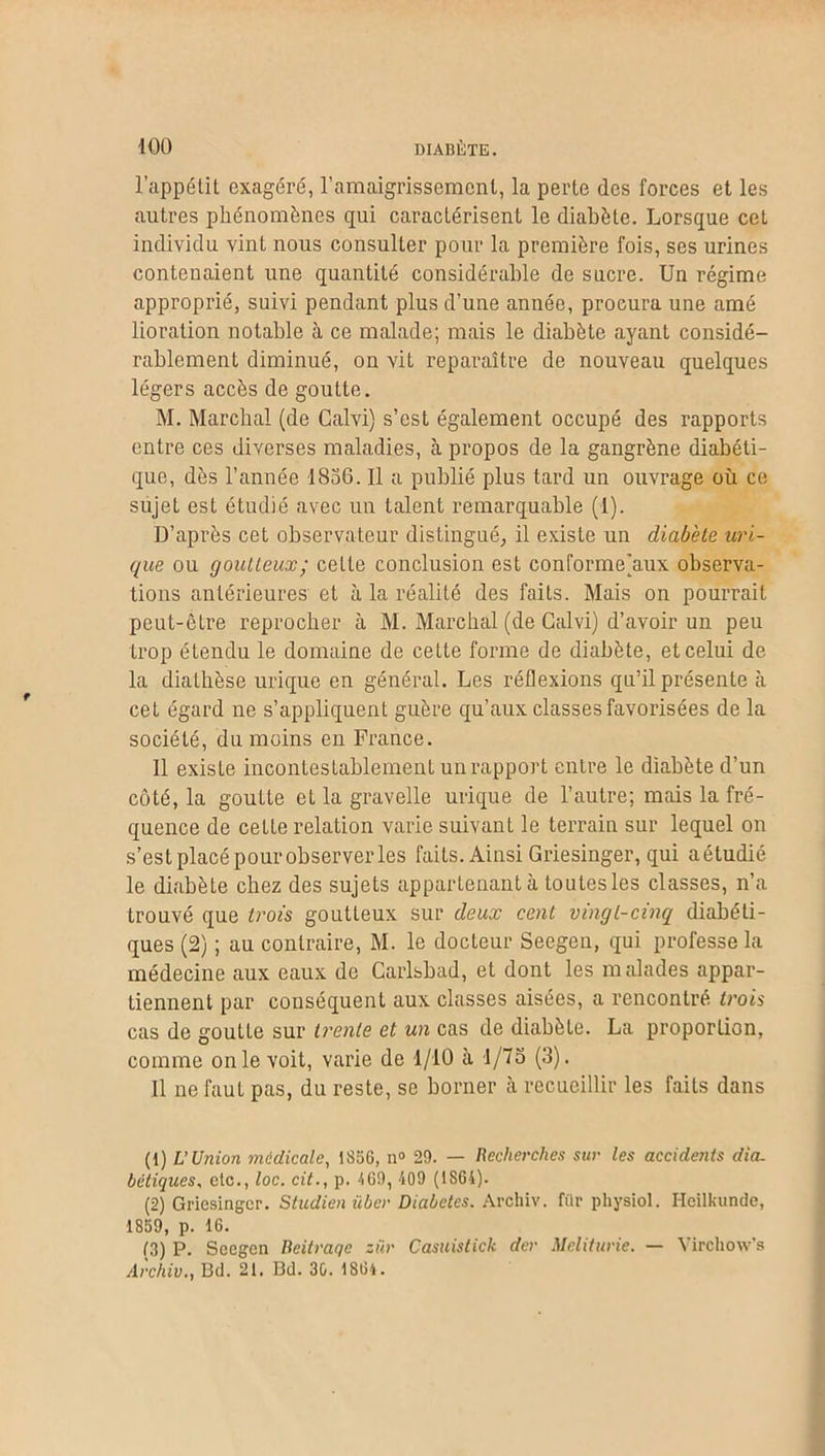 l’appétit exagéré, l’amaigrissement, la perte des forces et les autres phénomènes qui caractérisent le diabète. Lorsque cet individu vint nous consulter pour la première fois, ses urines contenaient une quantité considérable de sucre. Un régime approprié, suivi pendant plus d’une année, procura une amé lioration notable à ce malade; mais le diabète ayant considé- rablement diminué, on vit reparaître de nouveau quelques légers accès de goutte. M. Marchai (de Calvi) s’est également occupé des rapports entre ces diverses maladies, à propos de la gangrène diabéti- que, dès l’année 1856. Il a publié plus tard un ouvrage où ce sujet est étudié avec un talent remarquable (1). D’après cet observateur distingué, il existe un diabète uri- que ou goutteux; cette conclusion est conformejaux observa- tions antérieures et à la réalité des faits. Mais on pourrait peut-être reprocher cà M. Marchai (de Calvi) d’avoir un peu trop étendu le domaine de celte forme de diabète, et celui de la diathèse urique en général. Les réflexions qu’il présente à cet égard ne s’appliquent guère qu’aux classes favorisées de la société, du moins en France. Il existe incontestablement un rapport entre le diabète d’un côté, la goutte et la gravelle urique de l’autre; mais la fré- quence de cette relation varie suivant le terrain sur lequel on s’est placé pourobserver les faits. Ainsi Griesinger, qui aétudié le diabète chez des sujets appartenant à toutes les classes, n’a trouvé que trois goutteux sur deux cent vingt-cinq diabéti- ques (2) ; au contraire, M. le docteur Seegen, qui professe la médecine aux eaux de Carlsbad, et dont les malades appar- tiennent par conséquent aux classes aisées, a rencontré trois cas de goutle sur trente et un cas de diabète. La proporlion, comme on le voit, varie de 1/10 à 1/75 (3). Il ne faut pas, du reste, se borner à recueillir les faits dans (1) L’Union médicale, 1856, n° 29. — Recherches sur les accidents dia- bétiques, etc., loc. cit., p. 469, 409 ( 1S64). (2) Griesinger. Studien über Diabètes. Archiv. fiit* physiol. Hcilkunde, 1859, p. 16. (3) P. Seegen Beitraqe zùr Casuistick der Meliturie. — Virchow's Archiv., Bd. 21. Bd. 30. 1864.