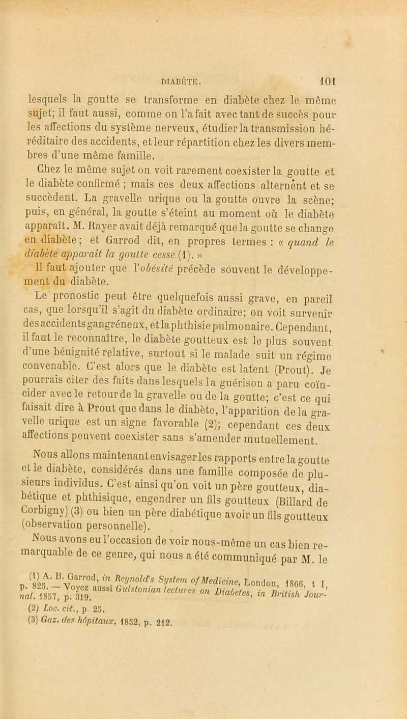 lesquels la goutte se transforme en diabète chez le même sujet; il faut aussi, comme on l’a fait avec tant de succès poul- ies affections du système nerveux, étudier la transmission hé- réditaire des accidents, et leur répartition chez les divers mem- bres d’une même famille. Chez le même sujet on voit rarement coexister la goutte et le diabète confirmé ; mais ces deux affections alternent et se succèdent. La gravelle urique ou la goutte ouvre la scène; puis, en général, la goutte s’éteint au moment où le diabète apparaît. M. Rayer avait déjà remarqué que la goutte se change en diabète ; et Garrod dit, en propres termes : « quand le diabète apparaît la goutte cesse (1). » Il faut ajouter que Yobésité précède souvent le développe- ment du diabète. Le pronostic peut être quelquefois aussi grave, en pareil cas, que lorsqu il s agit du diabète ordinaire; on voit survenir des accidents gangréneux, etlaphthisiepulmonaire. Cependant, il faut le reconnaître, le diabète goutteux est le plus souvent d’une bénignité relative, surtout si le malade suit un régime convenable. C’est alors que le diabète est latent (Proul). Je pourrais citer des faits dans lesquels la guérison a paru coïn- cider avec le retourde la gravelle ou de la goutte; c’est ce qui faisait dire à Prout que dans le diabète, l’apparition delà gra- velle urique est un signe favorable (2); cependant ces deux affections peuvent coexister sans s’amender mutuellement. Nous allons maintenantenvisagerlcs rapports entre la goutte (fie diabète, considérés dans une famille composée de plu- sieurs individus. C’est ainsi qu’on voit un père goutteux, dia- bétique et phthisique, engendrer un fils goutteux (Billard de Gorbigny) (3) ou bien un père diabétique avoir un fils goutteux (observation personnelle). Nous avons eu l’occasion de voir nous-même un cas bien re- marquable de ce genre, qui nous a été communiqué par M. le n (1«A* BvGarrod’in Reynolds System ofMedicine, London, 1866 t I (2j Loc. cit., p 25. (3) Gaz. des hôpitaux, 1852, p. 212.
