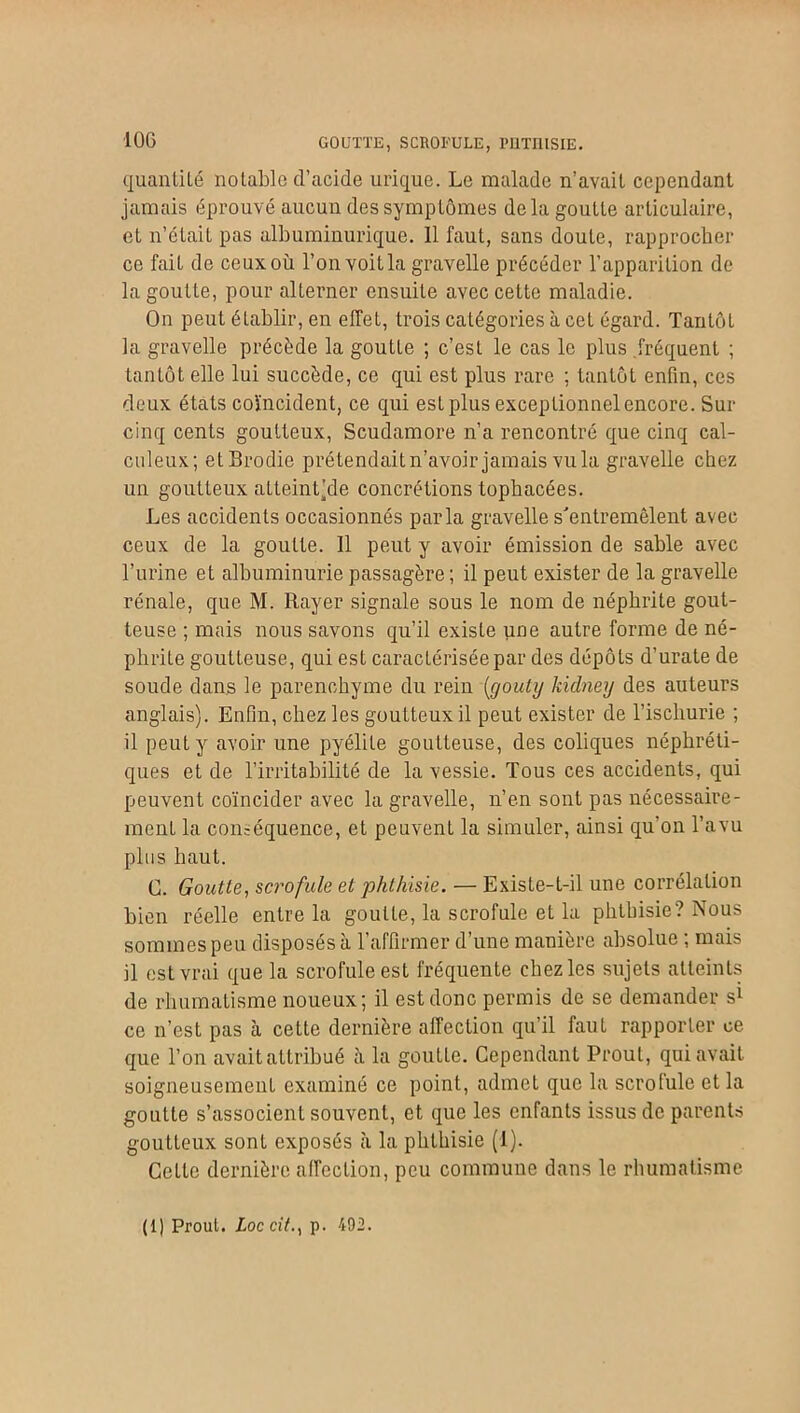 10G GOUTTE, SCROFULE, PUTUISIE. quantité notable d’acide urique. Le malade n’avait cependant jamais éprouvé aucun des symptômes delà goutte articulaire, et n’était pas albuminurique. 11 faut, sans doute, rapprocher ce fait de ceux où l’on voitla gravelle précéder l’apparition de la goutte, pour alterner ensuite avec cette maladie. On peut établir, en effet, trois catégories à cet égard. Tantôt la gravelle précède la goutte ; c’est le cas le plus fréquent ; tantôt elle lui succède, ce qui est plus rare ; tantôt enfin, ces deux états coïncident, ce qui est plus exceptionnel encore. Sur cinq cents goutteux, Scudamore n’a rencontré que cinq cal- culeux; etBrodie prétendait n’avoir jamais vu la gravelle chez un goutteux atleintjde concrétions tophacées. Les accidents occasionnés parla gravelle s'entremêlent avec ceux de la goutte. Il peut y avoir émission de sable avec l’urine et albuminurie passagère ; il peut exister de la gravelle rénale, que M. Rayer signale sous le nom de néphrite gout- teuse ; mais nous savons qu’il existe une autre forme de né- phrite goutteuse, qui est caractérisée par des dépôts d’urate de soude dans le parenchyme du rein (gouty kidney des auteurs anglais). Enfin, chez les goutteux il peut exister de l’iscliurie ; il peut y avoir une pyélite goutteuse, des coliques néphréti- ques et de l’irritabilité de la vessie. Tous ces accidents, qui peuvent coïncider avec la gravelle, n’en sont pas nécessaire- ment la conséquence, et peuvent la simuler, ainsi qu’on l’avu plus haut. G. Goutte., scrofule et phthisie. — Existe-t-il une corrélation bien réelle entre la goutte, la scrofule et la phthisie? Nous sommes peu disposés à l’affirmer d’une manière absolue ; mais il est vrai que la scrofule est fréquente chez les sujets atteints de rhumatisme noueux; il est donc permis de se demander si ce n’est pas à cette dernière affection qu’il faut rapporter ce que l’on avait attribué à la goutte. Cependant Prout, qui avait soigneusemeut examiné ce point, admet que la scrotule et la goutte s’associent souvent, et que les enfants issus de parents goutteux sont exposés à la phthisie (I). Celle dernière affection, peu commune dans le rhumatisme (1) Prout. ioccîY., p. 492.