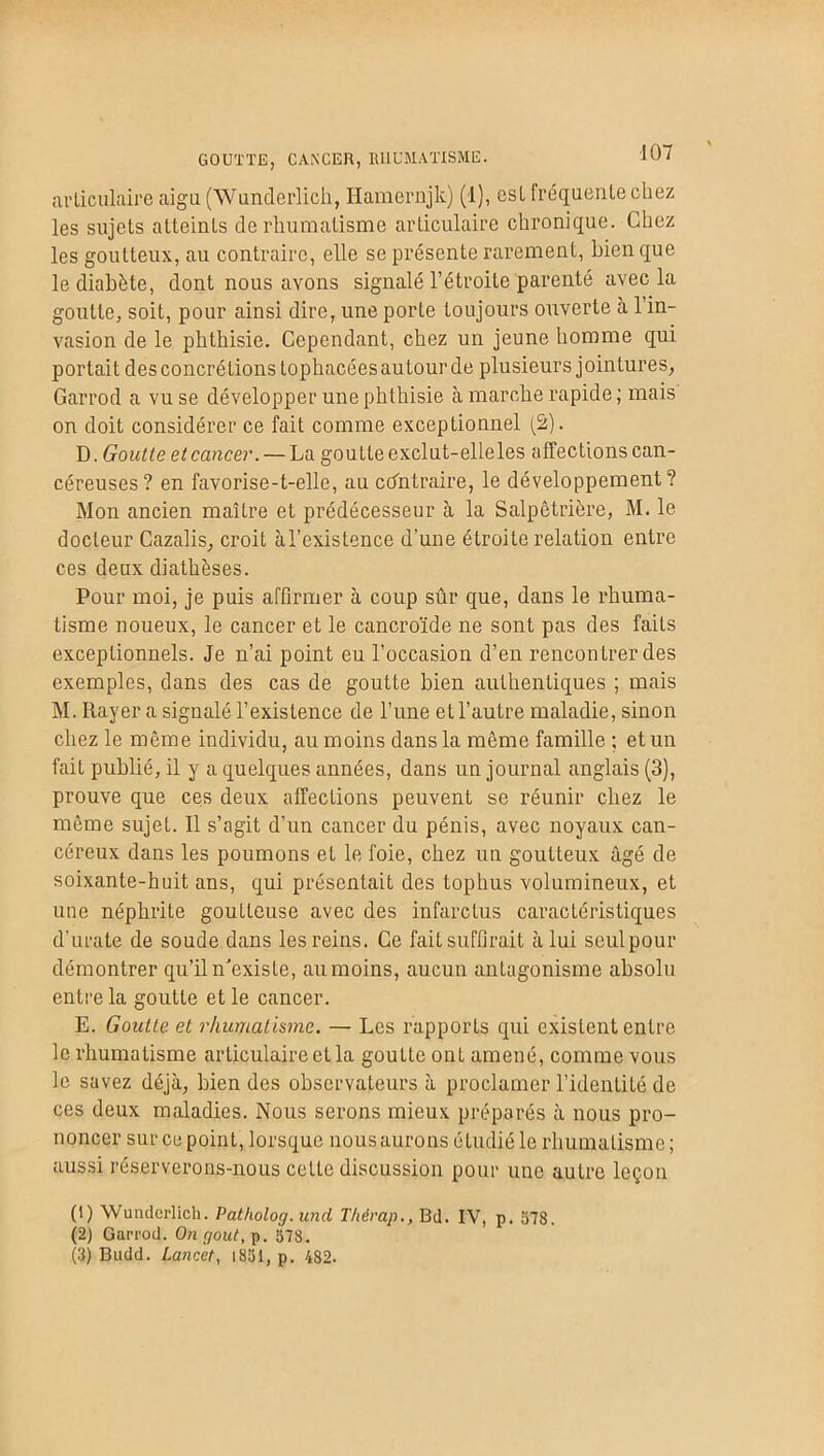 GOUTTE, CANCER, RHUMATISME. articulaire aigu (Wunderlich, Hamernjk) (1), est fréquente chez les sujets atteints de rhumatisme articulaire chronique. Chez les goutteux, au contraire, elle se présente rarement, bien que le diabète, dont nous avons signalé l’étroite parenté avec la goutte, soit, pour ainsi dire, une porte toujours ouverte à 1 in- vasion de le phthisie. Cependant, chez un jeune homme qui portait des concrétions tophacéesaulourde plusieurs jointures, Garrod a vu se développer une phthisie à marche rapide ; mais on doit considérer ce fait comme exceptionnel (2). D. Goutte et cancer. — La goutte exclut-elle les affections can- céreuses? en favorise-t-elle, au contraire, le développement? Mon ancien maître et prédécesseur à la Salpêtrière, M. le docteur Cazalis, croit àl’existence d’une étroite relation entre ces deux diathèses. Pour moi, je puis affirmer à coup sûr que, dans le rhuma- tisme noueux, le cancer et le cancroïde ne sont pas des faits exceptionnels. Je n’ai point eu l’occasion d’en rencontrer des exemples, dans des cas de goutte bien authentiques ; mais M. Rayer a signalé l’existence de l’une et l’autre maladie, sinon chez le même individu, au moins dans la même famille ; et un fait publié, il y a quelques années, dans un journal anglais (3), prouve que ces deux affections peuvent se réunir chez le même sujet. Il s’agit d’un cancer du pénis, avec noyaux can- céreux dans les poumons et le foie, chez un goutteux âgé de soixante-huit ans, qui présentait des tophus volumineux, et une néphrite goutteuse avec des infarctus caractéristiques d’urate de soude dans les reins. Ce fait suffirait à lui seulpour démontrer qu’il n'existe, au moins, aucun antagonisme absolu entre la goutte et le cancer. E. Goutte et rhumatisme. — Les rapports qui existent entre le rhumatisme articulaire et la goutte onL amené, comme vous le savez déjà, bien des observateurs à proclamer l’identité de ces deux maladies. Nous serons mieux préparés à nous pro- noncer sur ce point, lorsque nous aurons étudié le rhumatisme ; aussi réserverons-nous cette discussion pour une auLre leçon (1) Wunderlich. Patholog. uncl Thérap., Bd. IV, p. 578. (2) Garrod. On rjout, p. 578. (3) Budd. Lancet, i851, p. 482.