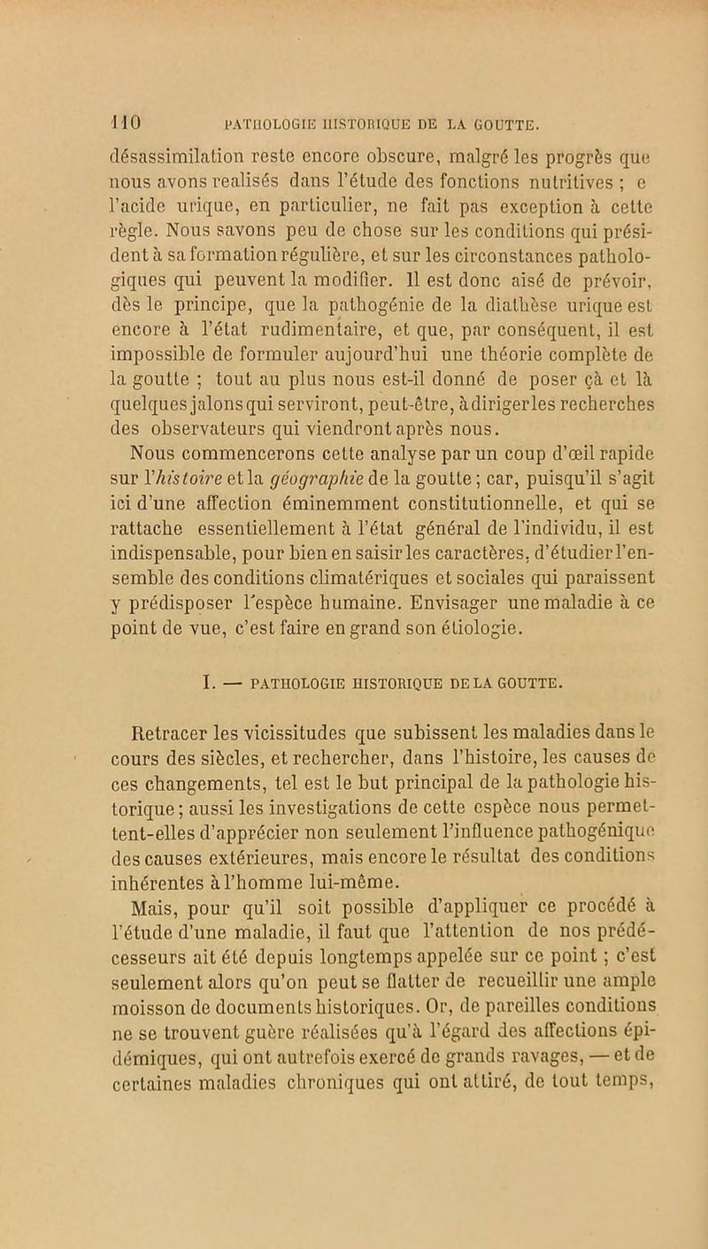 désassimilation reste encore obscure, malgré les progrès que nous avons réalisés dans l’étude des fonctions nutritives ; c l’acide urique, en particulier, ne fait pas exception à cette règle. Nous savons peu de chose sur les conditions qui prési- dent à sa formation régulière, et sur les circonstances patholo- giques qui peuvent la modifier. Il est donc aisé de prévoir, dès le principe, que la pathogénie de la diathèse urique est encore à l’état rudimentaire, et que, par conséquent, il est impossible de formuler aujourd’hui une théorie complète de la goutte ; tout au plus nous est-il donné de poser çà et là quelques jalons qui serviront, peut-être, à diriger les recherches des observateurs qui viendront après nous. Nous commencerons cette analyse par un coup d’œil rapide sur Y histoire et la géographie de la goutte ; car, puisqu’il s’agit ici d’une affection éminemment constitutionnelle, et qui se rattache essentiellement à l’état général de l’individu, il est indispensable, pour bien en saisir les caractères, d’étudier l’en- semble des conditions climatériques et sociales qui paraissent y prédisposer l'espèce humaine. Envisager une maladie à ce point de vue, c’est faire en grand son étiologie. I. — PATHOLOGIE HISTORIQUE DELA GOUTTE. Retracer les vicissitudes que subissent les maladies dans le cours des siècles, et rechercher, dans l’histoire, les causes de ces changements, tel est le but principal de la pathologie his- torique ; aussi les investigations de cette espèce nous permet- tent-elles d’apprécier non seulement l’influence pathogénique des causes extérieures, mais encore le résultat des conditions inhérentes à l’homme lui-même. Mais, pour qu’il soit possible d’appliquer ce procédé à l’étude d’une maladie, il faut que l’attention de nos prédé- cesseurs ait été depuis longtemps appelée sur ce point ; c’est seulement alors qu’on peut se flatter de recueillir une ample moisson de documents historiques. Or, de pareilles conditions ne se trouvent guère réalisées qu’à l’égard des affections épi- démiques, qui ont autrefois exercé de grands ravages, — et de certaines maladies chroniques qui ont attiré, de tout temps,