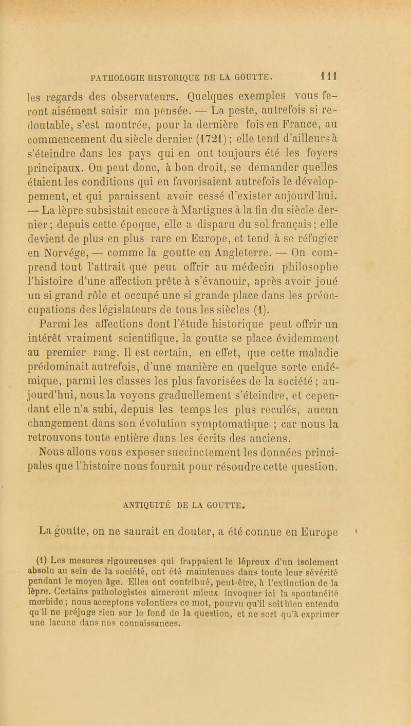 les regards des observateurs. Quelques exemples vous fe- ront aisément saisir ma pensée. — La peste, autrefois si re- doutable, s’est montrée, pour la dernière fois en France, au commencement du siècle dernier (1721) ; elle tend d’ailleurs à s’éteindre dans les pays qui en ont toujours été les foyers principaux. On peut donc, à bon droit, se demander quelles étaient les conditions qui en favorisaient autrefois le dévelop- pement, et qui paraissent avoir cessé d’exister aujourd’hui. — La lèpre subsistait encore à Martigues à la fin du siècle der- nier; depuis cette époque, elle a disparu du sol français ; elle devient de plus en plus rare en Europe, et tend à se réfugier en Norvège, — comme la goutte en Angleterre. — On com- prend tout l’attrait que peut, offrir au médecin philosophe l’histoire d’une affection prête à s’évanouir, après avoir joué un si grand rôle et occupé une si grande place dans les préoc- cupations des législateurs de tous les siècles (1). Parmi les affections dont l’étude historique peut offrir un intérêt vraiment scientifique, la goutte se place évidemment au premier rang. 11 est certain, en effet, que cette maladie prédominait autrefois, d’une manière en quelque sorte endé- mique, parmi les classes les plus favorisées de la société ; au- jourd’hui, nous la voyons graduellement s’éteindre, et cepen- dant elle n’a subi, depuis les temps les plus reculés, aucun changement dans son évolution symptomatique ; car nous la retrouvons toute entière dans les écrits des anciens. Nous allons vous exposer succinctement les données princi- pales que l’histoire nous fournit pour résoudre cette question. ANTIQUITÉ BE LA GOUTTE. La goutte, on ne saurait en douter, a été connue en Europe (1) Les mesures rigoureuses qui frappaient le lépreux d’un isolement absolu au sein do la société, ont été maintenues dans toute leur sévérité pendant le moyen âge. Elles ont contribué, peut-être, h l’extinction de la lèpre. Certains pathologistes aimeront mieux invoquer ici la spontanéité morbide ; nous acceptons volontiers ce mot, pourvu qu'il soit bien entendu qu il ne préjugé rien sur le fond de la question, et ne sert qu’à exprimer une lacune dans nos connaissances.