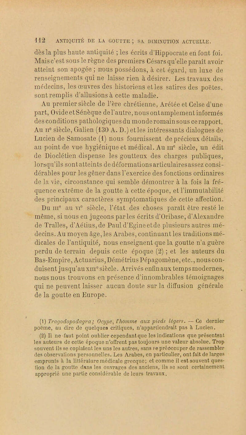 dès la plus haute antiquité ; les écrits d’Hippocrate en font foi. Mais c’est sous le règne des premiers Césars qu’elle paraît avoir atteint son apogée ; nous possédons, à cet égard, un luxe de renseignements qui ne laisse rien à désirer. Les travaux des médecins, les œuvres des historiens etles satires des poètes, sont remplis d’allusions à cette maladie. Au premier siècle de l’ère chrétienne, Arétée et Celse d’une part, Ovide et Sénèque de l’autre, nous ontamplement informés des conditions pathologiques du monde romain sous ce rapport. Au ii° siècle, Galien (130 A. D.) et les intéressants dialogues de Lucien de Samosate (1) nous fournissent de précieux détails, au point de vue hygiénique et médical. Au iu° siècle, un édit de Dioclétien dispense les goutteux des charges publiques, lorsqu’ils sont atteints de déformations articulairesassez consi- dérables pour les gêner dans l’exercice des fonctions ordinaires de la vie, circonstance qui semble démontrer à la fois la fré- quence extrême de la goutte à cette époque, et l’immutabilité des principaux caractères symptomatiques de cette affection. Du me au vi° siècle, l’état des choses paraît être resté le même, si nous en jugeons parles écrits d’Oribase, d’Alexandre de Tralles, d’Aétius,de Paul d’Egineetde plusieurs autres mé- decins. Au moyen âge, les Arabes, continuant les traditions mé- dicales de l’antiquité, nous enseignent que la goutte n’a guère perdu de terrain depuis cette époque (2) ; et les auteurs du Bas-Empire, Actuarius, Démétrius Pépagomène, etc., nous con- duisent jusqu’au xiii° siècle. Arrivés enfin aux temps modernes, nous nous trouvons en présence d’innombrables témoignages qui ne peuvent laisser aucun doute sur la diffusion générale de la goutte en Europe. (1) Tragodopodagra; Ocype, l'homme aux pieds légers. — Ce dernier poëme, au dire de quelques critiques, n’appartiendrait pas il Lucien. (2) Il ne faut point oublier cependant que les indications que présentent les auteurs de celte époque n'oflrent pas toujours une valeur absolue. Trop souvent ils se copiaient les uns les autres, sans f e préoccuper de rassembler des observations personnelles. Les Arabes, en particulier, ont fait de larges emprunts îi la littérature médicale grecque; et comme il est souvent ques- tion de la goutte dans les ouvrages des anciens, ils se sont certainement approprié une partie considérable de leurs travaux.