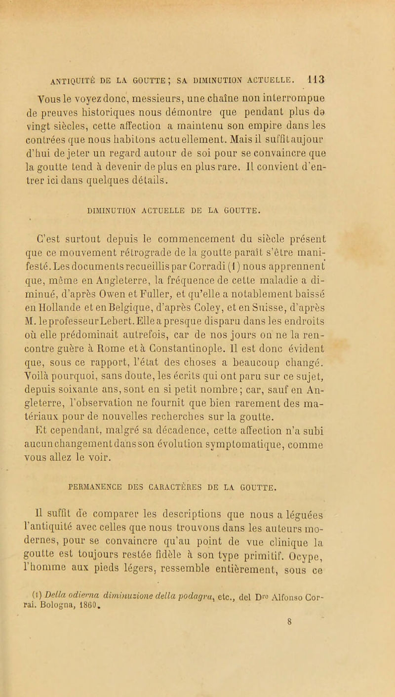 Vous le voyez donc, messieurs, une chaîne non inlerrompue de preuves historiques nous démontre que pendant plus do vingt siècles, cette affection a maintenu son empire dans les contrées que nous habitons actuellement. Mais il suffit aujo.ur d’hui de jeter un regard autour de soi pour se convaincre que la goutte tend à devenir de plus en plus rare. Il convient d'en- trer ici dans quelques détails. DIMINUTION ACTUELLE DE LA GOUTTE. C’est surtout depuis le commencement du siècle présent que ce mouvement rétrograde de la goutte paraît s’être mani- festé. Les documents recueillis par Corradi (1) nous apprennent que, môme en Angleterre, la fréquence de cette maladie a di- minué, d’après Owen et Fuller, et qu’elle a notablement baissé en Hollande et en Belgique, d’après Coley, et en Suisse, d’après M. leprofesseurLebert. Elle a presque disparu dans les endroits où elle prédominait autrefois, car de nos jours on ne la ren- contre guère à Rome et à Constantinople. 11 est donc évident que, sous ce rapport, l’état des choses a beaucoup changé. Voilà pourquoi, sans doute, les écrits qui ont paru sur ce sujet, depuis soixante ans, sont en si petit nombre ; car, sauf en An- gleterre, l’observation ne fournit que bien rarement des ma- tériaux pour de nouvelles recherches sur la goutte. Et cependant, malgré sa décadence, celte affection n’a subi aucunchangementdansson évolution symptomatique, comme vous allez le voir. PERMANENCE DES CARACTÈRES DE LA GOUTTE. Il suffit de comparer les descriptions que nous a léguées l’antiquité avec celles que nous trouvons dans les auteurs mo- dernes, pour se convaincre qu’au point de vue clinique la goutte est toujours restée fidèle à son type primitif. Ocype, l’homme aux pieds légers, ressemble entièrement, sous ce (i) Délia ocliema diminuzione délia podagru, etc., del Dro Alfonso Cor- rai. Bologna, 1860. 8