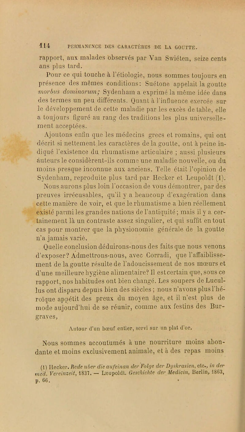 rapport, aux malades observés par Van Swiéten, seize cents ans plus tard. Pour ce qui touche à l’éliologic, nous sommes toujours en présence des mêmes conditions: Suétone appelait la goutte morb'us dominorum; Sydenham a exprimé la même idée dans des termes un peu différents. Quant à l’influence exercée sur le développement de cette maladie par les excès de table, elle a toujours figuré au rang des traditions les plus universelle- ment acceptées. Ajoutons enfin que les médecins grecs et romains, qui ont décrit si nettement les caractères delà goutte, ont à peine in- diqué l’existence du rhumatisme articulaire ; aussi plusieurs auteurs le considèrent-ils comme une maladie nouvelle, ou du moins presque inconnue aux anciens. Telle était l’opinion de Sydenham, reproduite plus tard par Hecker et Leupoldt (1). Nous aurons plus loin l’occasion de vous démontrer, par des preuves irrécusables, qu’il y a beaucoup d’exagération dans cette manière de voir, et que le rhumatisme a bien réellement existé parmi les grandes nations de l’antiquité ; mais il y a cer- tainement là un contraste assez singulier, et qui suffit en tout cas pour montrer que la physionomie générale de la goutte n’a jamais varié. Quelle conclusion déduirons-nous des faits que nous venons d’exposer? Admettrons-nous, avec Corradi, que l’affaiblisse- ment de la goutte résulte de l’adoucissement de nos mœurs et d’une meilleure hygiène alimentaire? 11 est certain que, sous ce rapport, nos habitudes ont bien changé. Les soupers de Lucul- lus ont disparu depuis bien des siècles ; nous n’avons plus l’hé- roïque appétit des preux du moyen âge, et il n’est plus de mode aujourd’hui de se réunir, comme aux festins des Bur- graves, Autour d’un bœuf entier, servi sur un plat d’or. Nous sommes accoutumés à une nourriture moins abon- dante et moins exclusivement animale, et à des repas moins (1) Iiecker. Rode uber die aufeinan der Folyc der Dyskrasien, etc., in dur mcd. Vereinzeit, 1837. — Leupoldt. Gescliichte der Medicin, Berlin, 1863, p. 66.
