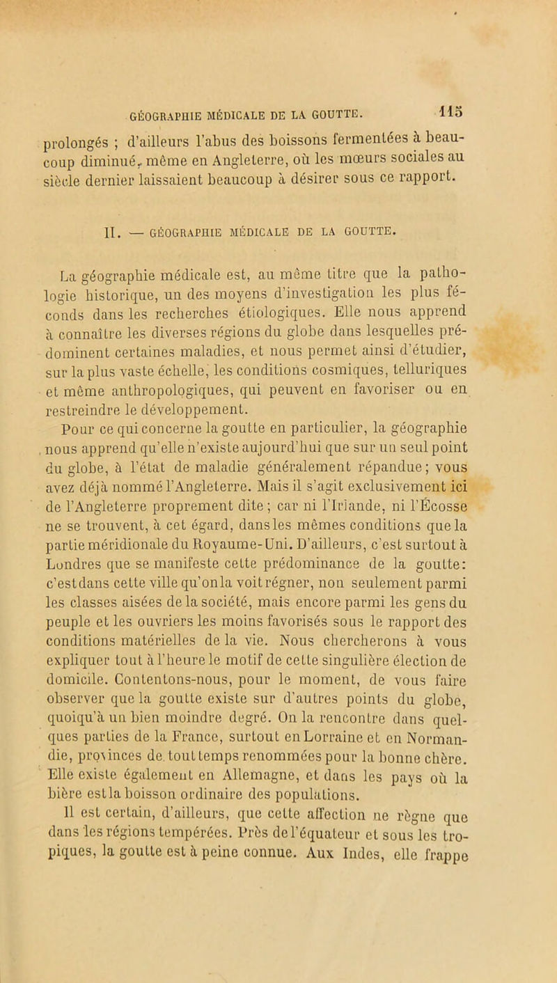 prolongés ; d’ailleurs l’abus des boissons fermentées à beau- coup diminué, même en Angleterre, où les mœurs sociales au siècle dernier laissaient beaucoup à désirer sous ce rapport. II. — GÉOGRAPHIE MÉDICALE DE LA GOUTTE. La géographie médicale est, au même titre que la patho- logie historique, un des moyens d’investigation les plus fé- conds dans les recherches étiologiques. Elle nous apprend à connaître les diverses régions du globe dans lesquelles pré- dominent certaines maladies, et nous permet ainsi d’étudier, sur la plus vaste échelle, les conditions cosmiques, telluriques et même anthropologiques, qui peuvent en favoriser ou en restreindre le développement. Pour ce qui concerne la goutte en particulier, la géographie nous apprend qu’elle n'existe aujourd’hui que sur un seul point du globe, à l’état de maladie généralement répandue; vous avez déjà nommé l’Angleterre. Mais il s’agit exclusivement ici de l’Angleterre proprement dite; car ni l’Irlande, ni l’Ecosse ne se trouvent, à cet égard, dans les mêmes conditions que la partie méridionale du Royaume-Uni. D’ailleurs, c’est surtout à Londres que se manifeste cette prédominance de la goutte: c’estdans cette ville qu’onla voit régner, non seulement parmi les classes aisées de la société, mais encore parmi les gens du peuple et les ouvriers les moins favorisés sous le rapport des conditions matérielles de la vie. Nous chercherons à vous expliquer tout à l’heure le motif de cette singulière élection de domicile. Contentons-nous, pour le moment, de vous faire observer que la goutte existe sur d’autres points du globe, quoiqu’à un bien moindre degré. On la rencontre dans quel- ques parties de la France, surtout en Lorraine et en Norman- die, proûnces de tout temps renommées pour la bonne chère. Elle existe également en Allemagne, et dans les pays où la bière estla boisson ordinaire des populations. 11 est certain, d’ailleurs, que celte affection ne règne que dans les régions tempérées. Près de l’équateur et sous les tro- piques, la goutte est à peine connue. Aux Indes, elle frappe
